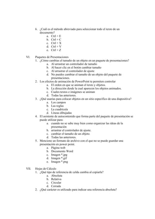 6. ¿Cuál es el método abreviado para seleccionar todo el texto de un
documento?
a. Ctrl + E
b. Ctrl + C
c. Ctrl + X
d. Ctrl + V
e. Ctrl + Z
VI. Paquetes de Presentaciones
1. ¿Cómo cambias el tamaño de un objeto en un paquete de presentaciones?
a. Al arrastrar un controlador de tamaño
b. Al hacer clic en el botón cambiar tamaño
c. Al arrastrar el controlador de ajuste
d. No puedes cambiar el tamaño de un objeto del paquete de
presentaciones.
2. Los efectos de animación de PowerPoint te permiten controlar
a. El orden en que se animan el texto y objetos.
b. La dirección desde la cual aparecen los objetos animados.
c. Cuales textos e imágenes se animan
d. Todas las anteriores.
3. ¿Qué usarías para colocar objetos en un sitio específico de una diapositiva?
a. Los campos
b. Las reglas
c. La cuadrícula
d. Líneas dibujadas
4. El asistente de autocontenido que forma parte del paquete de presentación se
puede utilizar para:
a. cuando no se sabe muy bien como organizar las ideas de la
presentación
b. arrastrar el controlador de ajuste.
c. cambiar el tamaño de un objeto.
d. Todas las anteriores.
5. Mencione un formato de archivo con el que no se puede guardar una
presentación en power point.
a. Página web
b. Documento Word
c. Imagen *.jpg
d. Imagen *.gif
e. Imagen *.png
VII. Hojas de Cálculo
1. ¿Qué tipo de referencia de celda cambia al copiarla?
a. Absoluta
b. Relativa
c. Circular
d. Cerrada
2. ¿Qué carácter es utilizado para indicar una referencia absoluta?
 