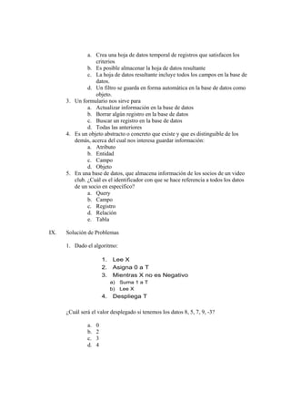 a. Crea una hoja de datos temporal de registros que satisfacen los
criterios
b. Es posible almacenar la hoja de datos resultante
c. La hoja de datos resultante incluye todos los campos en la base de
datos.
d. Un filtro se guarda en forma automática en la base de datos como
objeto.
3. Un formulario nos sirve para
a. Actualizar información en la base de datos
b. Borrar algún registro en la base de datos
c. Buscar un registro en la base de datos
d. Todas las anteriores
4. Es un objeto abstracto o concreto que existe y que es distinguible de los
demás, acerca del cual nos interesa guardar información:
a. Atributo
b. Entidad
c. Campo
d. Objeto
5. En una base de datos, que almacena información de los socios de un video
club. ¿Cuál es el identificador con que se hace referencia a todos los datos
de un socio en específico?
a. Query
b. Campo
c. Registro
d. Relación
e. Tabla
IX. Solución de Problemas
1. Dado el algoritmo:
¿Cuál será el valor desplegado si tenemos los datos 8, 5, 7, 9, -3?
a. 0
b. 2
c. 3
d. 4
1. Lee X
2. Asigna 0 a T
3. Mientras X no es Negativo
a) Suma 1 a T
b) Lee X
4. Despliega T
 