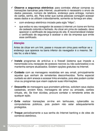 99 Observe a segurança eletrônica: para contratar, efetuar compras ou
         transações bancárias pela Internet, usualmente é necessário o envio de
         dados pessoais, número de telefone, endereço para entrega, número
         do cartão, senha, etc. Para evitar que outras pessoas consigam acessar
         esses dados e os utilizem indevidamente, somente os forneça em sites:
         •	   com endereço eletrônico iniciado pela sigla “https”;
         •	   que exiba no seu navegador de acesso à internet um ícone em forma
              de cadeado colorido e fechado. Ao clicar em cima do cadeado, deve
              aparecer o certificado de segurança do site. É recomendável instalar
              o certificado de segurança e acessar o site da empresa que emite
              esse certificado.

        Atenção
        Antes de clicar em um link, passe o mouse em cima para verificar se o
        endereço que aparece na barra inferior do navegador é o mesmo. Se
        não for, o site é falso.


      99 Instale programas de antivírus e o firewall (sistema que impede a
         transmissão e/ou recepção de acessos nocivos ou não autorizados) e os
         mantenha sempre atualizados. Existem opções gratuitas na Internet.

      99 Cuidado com as mensagens recebidas em seu email, principalmente
         aquelas que venham de remetentes desconhecidos. Tenha especial
         cuidado ao abrir anexos e acessar links enviados, pois eles podem conter
         vírus ou programas que visam capturar suas informações.

      99 Desconfie de mensagens que prometem prêmios, solicitem seus dados
         cadastrais, enviem fotos, mensagens de amor ou amizade, cartões
         virtuais, etc. Se tiver dúvidas, procure contatar o remetente antes de
         qualquer ação.

      99 Evite realizar transações on-line em lanhouses, cybercafés ou
         computadores públicos, pois podem não estar adequadamente
         protegidos.

      99 Troque periodicamente a sua senha do Internet banking e de sites de
         comércio eletrônico.



10   FUNDAÇÃO PROCON-SP — COMÉRCIO ELETRÔNICO
 