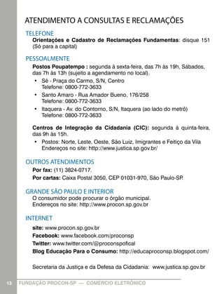 ATENDIMENTO A CONSULTAS E RECLAMAÇÕES
       TELEFONE
         Orientações e Cadastro de Reclamações Fundamentas: disque 151
         (Só para a capital)

       PESSOALMENTE
         Postos Poupatempo : segunda à sexta-feira, das 7h às 19h, Sábados,
         das 7h às 13h (sujeito a agendamento no local).
         •	 Sé - Praça do Carmo, S/N, Centro
            Telefone: 0800-772-3633
         •	 Santo Amaro - Rua Amador Bueno, 176/258
            Telefone: 0800-772-3633
         •	 Itaquera - Av. do Contorno, S/N, Itaquera (ao lado do metrô)
            Telefone: 0800-772-3633

         Centros de Integração da Cidadania (CIC): segunda à quinta-feira,
         das 9h às 15h.
         •	 Postos: Norte, Leste, Oeste, São Luiz, Imigrantes e Feitiço da Vila
            Endereços no site: http://www.justica.sp.gov.br/

       OUTROS ATENDIMENTOS
         Por fax: (11) 3824-0717.
         Por cartas: Caixa Postal 3050, CEP 01031-970, São Paulo-SP.

       GRANDE SÃO PAULO E INTERIOR
         O consumidor pode procurar o órgão municipal.
         Endereços no site: http://www.procon.sp.gov.br

       INTERNET
         site: www.procon.sp.gov.br
         Facebook: www.facebook.com/proconsp
         Twitter: www.twitter.com/@proconspofical
         Blog Educação Para o Consumo: http://educaproconsp.blogspot.com/

         Secretaria da Justiça e da Defesa da Cidadania: www.justica.sp.gov.br

13   FUNDAÇÃO PROCON-SP — COMÉRCIO ELETRÔNICO
 
