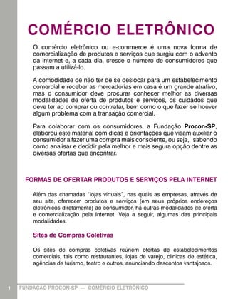 COMÉRCIO ELETRÔNICO
        O comércio eletrônico ou e-commerce é uma nova forma de
        comercialização de produtos e serviços que surgiu com o advento
        da internet e, a cada dia, cresce o número de consumidores que
        passam a utilizá-lo.

        A comodidade de não ter de se deslocar para um estabelecimento
        comercial e receber as mercadorias em casa é um grande atrativo,
        mas o consumidor deve procurar conhecer melhor as diversas
        modalidades de oferta de produtos e serviços, os cuidados que
        deve ter ao comprar ou contratar, bem como o que fazer se houver
        algum problema com a transação comercial.

        Para colaborar com os consumidores, a Fundação Procon-SP,
        elaborou este material com dicas e orientações que visam auxiliar o
        consumidor a fazer uma compra mais consciente, ou seja, sabendo
        como analisar e decidir pela melhor e mais segura opção dentre as
        diversas ofertas que encontrar.



     FORMAS DE OFERTAR PRODUTOS E SERVIÇOS PELA INTERNET

        Além das chamadas “lojas virtuais”, nas quais as empresas, através de
        seu site, oferecem produtos e serviços (em seus próprios endereços
        eletrônicos diretamente) ao consumidor, há outras modalidades de oferta
        e comercialização pela Internet. Veja a seguir, algumas das principais
        modalidades.

        Sites de Compras Coletivas

        Os sites de compras coletivas reúnem ofertas de estabelecimentos
        comerciais, tais como restaurantes, lojas de varejo, clínicas de estética,
        agências de turismo, teatro e outros, anunciando descontos vantajosos.



1   FUNDAÇÃO PROCON-SP — COMÉRCIO ELETRÔNICO
 