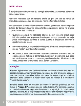 Leilão Virtual

     É a aquisição de um produto ou serviço de terceiro, via internet, por quem
     der o maior lance.

     Pode ser realizada por um leiloeiro oficial ou por um site de venda de
     produtos ou serviços que se utiliza do nome e formato de leilão.

     Nos dois casos o consumidor tem seus direitos garantidos pelo Código de
     Defesa do Consumidor, mas é importante compreender como, na prática,
     o consumidor está protegido:

     •	 Quando a compra for realizada através de um leiloeiro oficial, esse
        leiloeiro poderá ser responsabilizado pelo serviço prestado, ou seja,
        pelas informações corretas e claras quanto à exposição, controle e
        recebimento do lance.

     •	 Na outra espécie, a responsabilidade pelo produto é a mesma tanto do
        site de “leilão” quanto do fornecedor.

     •	 Há, ainda, o leilão por centavos. Nesta modalidade, o usuário adquire
        créditos que o habilita a dar lances. Existe um cronômetro que pode
        ser reiniciado de acordo com as regras de cada site. O último lance
        dado, antes de o cronômetro zerar, será o vencedor.

      Atenção
      Existem alguns sites que utilizam o nome leilão virtual mas não tem as
      características acima mencionadas. É o caso do site em que o usuário
      compra cotas e, com elas, indica um valor para concorrer ao produto
      ofertado. Será vencedor o valor único que for menor. É o chamado
      “menor lance único”.

      Embora esses sites se utilizem do nome e formato parecido ao de
      leilão, o Procon-SP entende que se trata de jogo. Por ser jogo, não há
      a possibilidade de se exigir resultado como a aquisição do produto ou
      serviço, todavia, há a responsabilidade do site em manter o registro da
      aquisição dos créditos e o funcionamento do entretenimento.


4   FUNDAÇÃO PROCON-SP — COMÉRCIO ELETRÔNICO                                      4
 