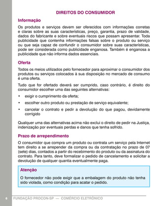 DIREITOS DO CONSUMIDOR
      Informação
      Os produtos e serviços devem ser oferecidos com informações corretas
      e claras sobre as suas características, preço, garantia, prazo de validade,
      dados do fabricante e sobre eventuais riscos que possam apresentar. Toda
      publicidade que contenha informações falsas sobre o produto ou serviço
      ou que seja capaz de confundir o consumidor sobre suas características,
      pode ser considerada como publicidade enganosa. Também é enganosa a
      publicidade que não informa dados essenciais.

      Oferta
      Todos os meios utilizados pelo fornecedor para aproximar o consumidor dos
      produtos ou serviços colocados à sua disposição no mercado de consumo
      é uma oferta.
      Tudo que for ofertado deverá ser cumprido, caso contrário, é direito do
      consumidor escolher uma das seguintes alternativas:
      •	 exigir o cumprimento da oferta;
      •	 escolher outro produto ou prestação de serviço equivalente;
      •	 cancelar o contrato e pedir a devolução do que pagou, devidamente
         corrigido

      Qualquer uma das alternativas acima não exclui o direito de pedir na Justiça,
      indenização por eventuais perdas e danos que tenha sofrido.

      Prazo de arrependimento
      O consumidor que compra um produto ou contrata um serviço pela Internet
      tem direito a se arrepender da compra ou da contratação no prazo de 07
      (sete) dias, contados a partir do recebimento do produto ou da assinatura do
      contrato. Para tanto, deve formalizar o pedido de cancelamento e solicitar a
      devolução de qualquer quantia eventualmente paga.

       Atenção
       O fornecedor não pode exigir que a embalagem do produto não tenha
       sido violada, como condição para acatar o pedido.



6   FUNDAÇÃO PROCON-SP — COMÉRCIO ELETRÔNICO                                          6
 