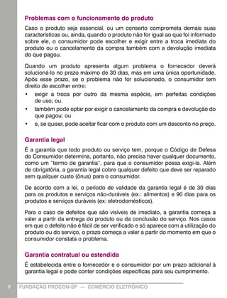 Problemas com o funcionamento do produto
     Caso o produto seja essencial, ou um conserto comprometa demais suas
     características ou, ainda, quando o produto não for igual ao que foi informado
     sobre ele, o consumidor pode escolher e exigir entre a troca imediata do
     produto ou o cancelamento da compra também com a devolução imediata
     do que pagou.

     Quando um produto apresenta algum problema o fornecedor deverá
     solucioná-lo no prazo máximo de 30 dias, mas em uma única oportunidade.
     Após esse prazo, se o problema não for solucionado, o consumidor tem
     direito de escolher entre:
     •	 exigir a troca por outro da mesma espécie, em perfeitas condições
         de uso; ou.
     •	 também pode optar por exigir o cancelamento da compra e devolução do
         que pagou; ou
     •	 e, se quiser, pode aceitar ficar com o produto com um desconto no preço.

     Garantia legal
     É a garantia que todo produto ou serviço tem, porque o Código de Defesa
     do Consumidor determina, portanto, não precisa haver qualquer documento,
     como um “termo de garantia”, para que o consumidor possa exigi-la. Além
     de obrigatória, a garantia legal cobre qualquer defeito que deve ser reparado
     sem qualquer custo (ônus) para o consumidor.

     De acordo com a lei, o período de validade da garantia legal é de 30 dias
     para os produtos e serviços não-duráveis (ex.: alimentos) e 90 dias para os
     produtos e serviços duráveis (ex: eletrodomésticos).

     Para o caso de defeitos que são visíveis de imediato, a garantia começa a
     valer a partir da entrega do produto ou da conclusão do serviço. Nos casos
     em que o defeito não é fácil de ser verificado e só aparece com a utilização do
     produto ou do serviço, o prazo começa a valer a partir do momento em que o
     consumidor constata o problema.

     Garantia contratual ou estendida
     É estabelecida entre o fornecedor e o consumidor por um prazo adicional à
     garantia legal e pode conter condições específicas para seu cumprimento.

7   FUNDAÇÃO PROCON-SP — COMÉRCIO ELETRÔNICO
 
