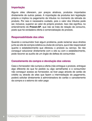 Importação
      Alguns sites oferecem, por preços atrativos, produtos importados
      diretamente de outros países. A importação de produtos tem legislação
      própria e implica no pagamento de tributos no momento da retirada do
      produto. Por isso é necessário cuidado, pois o valor dos tributos pode
      ser, inclusive, superior ao valor do próprio produto. Isso não significa, no
      entendimento do Procon-SP, que não se trata de relação de consumo,
      posto que há verdadeira oferta e comercialização do produto.


      Responsabilidade dos sites
      Quando o consumidor tiver algum problema, pode reclamar seus direitos
      junto ao site de compra coletiva ou clube de compra, que é tão responsável
      quanto o estabelecimento que ofereceu o produto ou serviço. Se não
      conseguir solucionar diretamente com o site ou com o estabelecimento,
      pode recorrer ao auxílio de um órgão de defesa do consumidor.


      Cancelamento da compra e devolução dos valores
      Caso o fornecedor não cumpra a oferta (não entregue o produto, entregue
      algo diferente do que foi pedido ou algo semelhante) e o consumidor
      não conseguir acesso ao fornecedor, se tiver pago através de cartão de
      crédito ou através de sites que fazem a intermediação do pagamento,
      poderá solicitar diretamente à administradora do cartão o cancelamento
      da compra e o estorno do valor pago




8   FUNDAÇÃO PROCON-SP — COMÉRCIO ELETRÔNICO                                         8
 