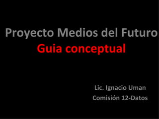 Proyecto Medios del Futuro Guia conceptual Lic. Ignacio Uman Comisión 12-Datos 