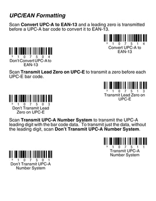 UPC/EAN Formatting
Scan Convert UPC-A to EAN-13 and a leading zero is transmitted
before a UPC-A bar code to convert it to EAN-13.
Scan Transmit Lead Zero on UPC-E to transmit a zero before each
UPC-E bar code.
Scan Transmit UPC-A Number System to transmit the UPC-A
leading digit with the bar code data. To transmit just the data, without
the leading digit, scan Don’t Transmit UPC-A Number System.
³ 1 0 7 5 1 4
Convert UPC-A to
EAN-13
³ 1 0 7 5 0 4
Don’t Convert UPC-A to
EAN-13
³ 1 0 7 5 1 3
Transmit Lead Zero on
UPC-E
³ 1 0 7 5 0 3
Don’t Transmit Lead
Zero on UPC-E
³ 1 0 7 5 1 1
³ 1 0 7 5 0 1
Don’t Transmit UPC-A
Number System
Transmit UPC-A
Number System
 