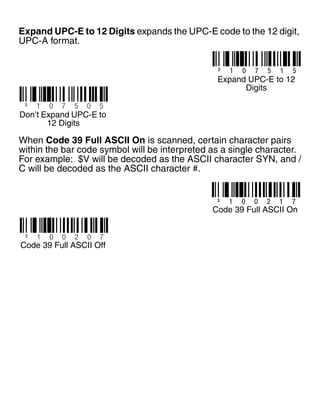 Expand UPC-E to 12 Digits expands the UPC-E code to the 12 digit,
UPC-A format.
When Code 39 Full ASCII On is scanned, certain character pairs
within the bar code symbol will be interpreted as a single character.
For example: $V will be decoded as the ASCII character SYN, and /
C will be decoded as the ASCII character #.
³ 1 0 7 5 1 5
Expand UPC-E to 12
Digits
³ 1 0 7 5 0 5
Don’t Expand UPC-E to
12 Digits
³ 1 0 0 2 1 7
Code 39 Full ASCII On
³ 1 0 0 2 0 7
Code 39 Full ASCII Off
 