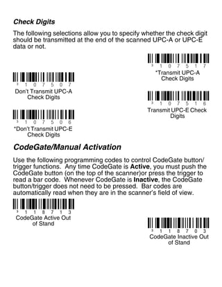 Check Digits
The following selections allow you to specify whether the check digit
should be transmitted at the end of the scanned UPC-A or UPC-E
data or not.
CodeGate/Manual Activation
Use the following programming codes to control CodeGate button/
trigger functions. Any time CodeGate is Active, you must push the
CodeGate button (on the top of the scanner)or press the trigger to
read a bar code. Whenever CodeGate is Inactive, the CodeGate
button/trigger does not need to be pressed. Bar codes are
automatically read when they are in the scanner’s field of view.
³ 1 0 7 5 1 7
³ 1 0 7 5 0 7
Don’t Transmit UPC-A
Check Digits
*Transmit UPC-A
Check Digits
³ 1 0 7 5 1 6
³ 1 0 7 5 0 6
*Don’t Transmit UPC-E
Check Digits
Transmit UPC-E Check
Digits
³ 1 1 8 7 0 3
³ 1 1 8 7 1 3
CodeGate Active Out
of Stand
CodeGate Inactive Out
of Stand
 