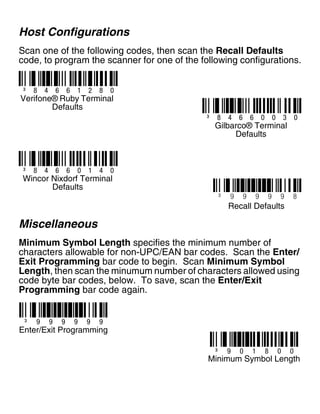 Host Configurations
Scan one of the following codes, then scan the Recall Defaults
code, to program the scanner for one of the following configurations.
Miscellaneous
Minimum Symbol Length specifies the minimum number of
characters allowable for non-UPC/EAN bar codes. Scan the Enter/
Exit Programming bar code to begin. Scan Minimum Symbol
Length, then scan the minumum number of characters allowed using
code byte bar codes, below. To save, scan the Enter/Exit
Programming bar code again.
³ 8 4 6 6 1 2 8 0
³ 8 4 6 6 0 0 3 0
³ 8 4 6 6 0 1 4 0
Verifone® Ruby Terminal
Defaults
Gilbarco® Terminal
Defaults
Wincor Nixdorf Terminal
Defaults
³ 9 9 9 9 9 8
Recall Defaults
³ 9 0 1 8 0 0
Minimum Symbol Length
³ 9 9 9 9 9 9
Enter/Exit Programming
 