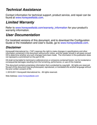 Technical Assistance
Contact information for technical support, product service, and repair can be
found at www.honeywellaidc.com.
Limited Warranty
Refer to www.honeywellaidc.com/warranty_information for your product’s
warranty information.
User Documentation
For localized versions of this document, and to download the Configuration
Guide or the Installation and User’s Guide, go to www.honeywellaidc.com.
Disclaimer
Honeywell International Inc. (“HII”) reserves the right to make changes in specifications and other
information contained in this document without prior notice, and the reader should in all cases consult
HII to determine whether any such changes have been made. The information in this publication does
not represent a commitment on the part of HII.
HII shall not be liable for technical or editorial errors or omissions contained herein; nor for incidental or
consequential damages resulting from the furnishing, performance, or use of this material.
This document contains proprietary information that is protected by copyright. All rights are reserved.
No part of this document may be photocopied, reproduced, or translated into another language without
the prior written consent of HII.
© 2010-2011 Honeywell International Inc. All rights reserved.
Web Address: www.honeywellaidc.com
 