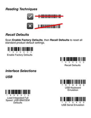 Reading Techniques
Recall Defaults
Scan Enable Factory Defaults, then Recall Defaults to reset all
standard product default settings.
Interface Selections
USB
³ 9 9 9 9 9 8
Recall Defaults
³ 8 4 6 6 0 0
Enable Factory Defaults
³ 9 9 9 9 7 0
³ 3 1 6 4 0 0
USB Keyboard
Emulation
Load Integrated Full
Speed USB IBM/OEM
Defaults ³ 3 1 6 4 6 0
USB Serial Emulation
 
