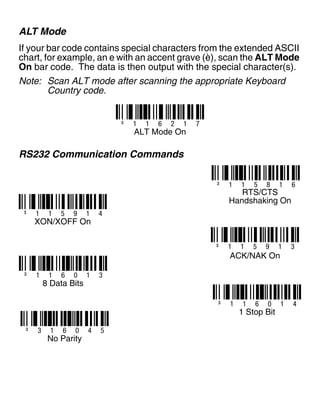 ALT Mode
If your bar code contains special characters from the extended ASCII
chart, for example, an e with an accent grave (è), scan the ALT Mode
On bar code. The data is then output with the special character(s).
Note: Scan ALT mode after scanning the appropriate Keyboard
Country code.
RS232 Communication Commands
³ 1 1 6 2 1 7
ALT Mode On
³ 1 1 5 8 1 6
RTS/CTS
Handshaking On
³ 1 1 5 9 1 4
XON/XOFF On
³ 1 1 5 9 1 3
ACK/NAK On
³ 1 1 6 0 1 3
8 Data Bits
³ 1 1 6 0 1 4
1 Stop Bit
³ 3 1 6 0 4 5
No Parity
 