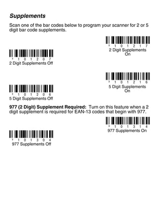 Supplements
Scan one of the bar codes below to program your scanner for 2 or 5
digit bar code supplements.
977 (2 Digit) Supplement Required: Turn on this feature when a 2
digit supplement is required for EAN-13 codes that begin with 977.
³ 1 0 1 2 1 7
2 Digit Supplements
On
³ 1 0 1 2 0 7
2 Digit Supplements Off
³ 1 0 1 2 1 6
5 Digit Supplements
On
³ 1 0 1 2 0 6
5 Digit Supplements Off
³ 1 0 1 3 1 4
977 Supplements On
³ 1 0 1 3 0 4
977 Supplements Off
 