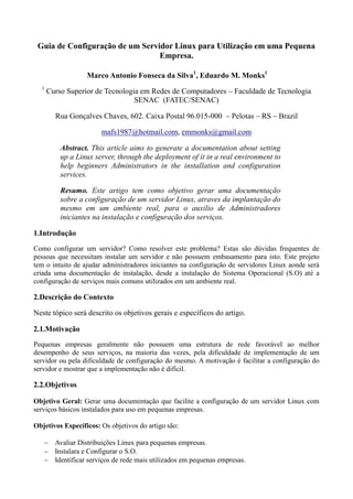 Guia de Configuração de um Servidor Linux para Utilização em uma Pequena
Empresa.
Marco Antonio Fonseca da Silva1
, Eduardo M. Monks1
1
Curso Superior de Tecnologia em Redes de Computadores – Faculdade de Tecnologia
SENAC (FATEC/SENAC)
Rua Gonçalves Chaves, 602. Caixa Postal 96.015-000 – Pelotas – RS – Brazil
mafs1987@hotmail.com, emmonks@gmail.com
Abstract. This article aims to generate a documentation about setting
up a Linux server, through the deployment of it in a real environment to
help beginners Administrators in the installation and configuration
services.
Resumo. Este artigo tem como objetivo gerar uma documentação
sobre a configuração de um servidor Linux, atraves da implantação do
mesmo em um ambiente real, para o auxilio de Administradores
iniciantes na instalação e configuração dos serviços.
1.Introdução
Como configurar um servidor? Como resolver este problema? Estas são dúvidas frequentes de
pessoas que necessitam instalar um servidor e não possuem embasamento para isto. Este projeto
tem o intuito de ajudar administradores iniciantes na configuração de servidores Linux aonde será
criada uma documentação de instalação, desde a instalação do Sistema Operacional (S.O) até a
configuração de serviços mais comuns utilizados em um ambiente real.
2.Descrição do Contexto
Neste tópico será descrito os objetivos gerais e específicos do artigo.
2.1.Motivação
Pequenas empresas geralmente não possuem uma estrutura de rede favorável ao melhor
desempenho de seus serviços, na maioria das vezes, pela dificuldade de implementação de um
servidor ou pela dificuldade de configuração do mesmo. A motivação é facilitar a configuração do
servidor e mostrar que a implementação não é difícil.
2.2.Objetivos
Objetivo Geral: Gerar uma documentação que facilite a configuração de um servidor Linux com
serviços básicos instalados para uso em pequenas empresas.
Objetivos Específicos: Os objetivos do artigo são:
 Avaliar Distribuições Linux para pequenas empresas.
 Instalara e Configurar o S.O.
 Identificar serviços de rede mais utilizados em pequenas empresas.
 