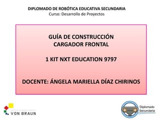 DIPLOMADO DE ROBÓTICA EDUCATIVA SECUNDARIA
Curso: Desarrollo de Proyectos
GUÍA DE CONSTRUCCIÓN
CARGADOR FRONTAL
1 KIT NXT EDUCATION 9797
DOCENTE: ÁNGELA MARIELLA DÍAZ CHIRINOS
 