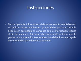 Instrucciones
• Con la siguiente información elabora los asientos contables en
sus pólizas correspondientes; ya que dicha practica contable
deberá ser entregada en conjunto con la información teórica
el día del examen. Así pues cabe importante notificar que la
guia en sus contenidos teórico-practico deberá ser entregada
en su totalidad para derecho a examen.
 