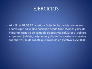 EJERCICIOS
• AP - El día 01.02.17 la señora Doña Lucha decide revisar sus
ahorros que ha venido haciendo desde hace 25 años y decide
iniciar un negocio de venta de dispositivos celulares al publico
en general (tablets, cellphones y dispositivos extras); al revisar
sus ahorros, se da cuenta que acumulo en efectivo 1,250,000
 