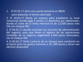1. El 02.02.17 abre una cuenta bancaria en BBVA
para depositar el dinero ahorrado
2. El 03.02.17 Renta un espacio para establecer su local
comercial; donde paga 2 rentas y 2 depósitos por adelantado;
donde el costo de la renta mensual es de 12,000 pesos mas
IVA con cheque 001
3. El 04.02.17 decide contratar tus servicios de administración
del negocio, para que lleves el registro de las operaciones
contables de su negocio; pagándote 4,500 pesos mensuales;
con el cheque 002
4. El 05.02.17 Doña Lucha te da un cheque para cambiarlo en
el banco para los gastos menores a 20, 000 pesos y tener ese
efectivo disponible
 