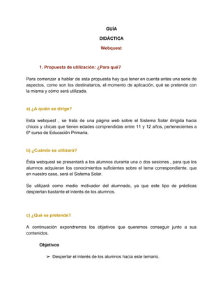 GUÍA
DIDÁCTICA
Webquest
1. Propuesta de utilización: ¿Para qué?
Para comenzar a hablar de esta propuesta hay que tener en cuenta antes una serie de
aspectos, como son los destinatarios, el momento de aplicación, qué se pretende con
la misma y cómo será utilizada.
a) ¿A quién se dirige?
Esta webquest , se trata de una página web sobre el Sistema Solar dirigida hacia
chicos y chicas que tienen edades comprendidas entre 11 y 12 años, pertenecientes a
6º curso de Educación Primaria.
b) ¿Cuándo se utilizará?
Ésta webquest se presentará a los alumnos durante una o dos sesiones , para que los
alumnos adquieran los conocimientos suficientes sobre el tema correspondiente, que
en nuestro caso, será el Sistema Solar.
Se utilizará como medio motivador del alumnado, ya que este tipo de prácticas
despiertan bastante el interés de los alumnos.
c) ¿Qué se pretende?
A continuación expondremos los objetivos que queremos conseguir junto a sus
contenidos.
Objetivos
➢ Despertar el interés de los alumnos hacia este temario.
 