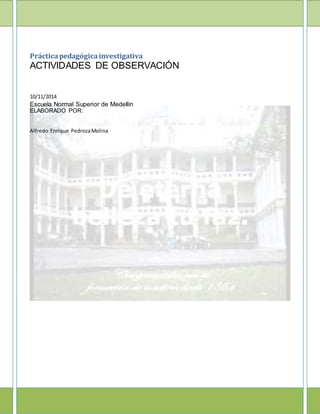 Prácticapedagógicainvestigativa
ACTIVIDADES DE OBSERVACIÓN
10/11/2014
Escuela Normal Superior de Medellín
ELABORADO POR:
Alfredo Enrique PedrozaMolina
 
