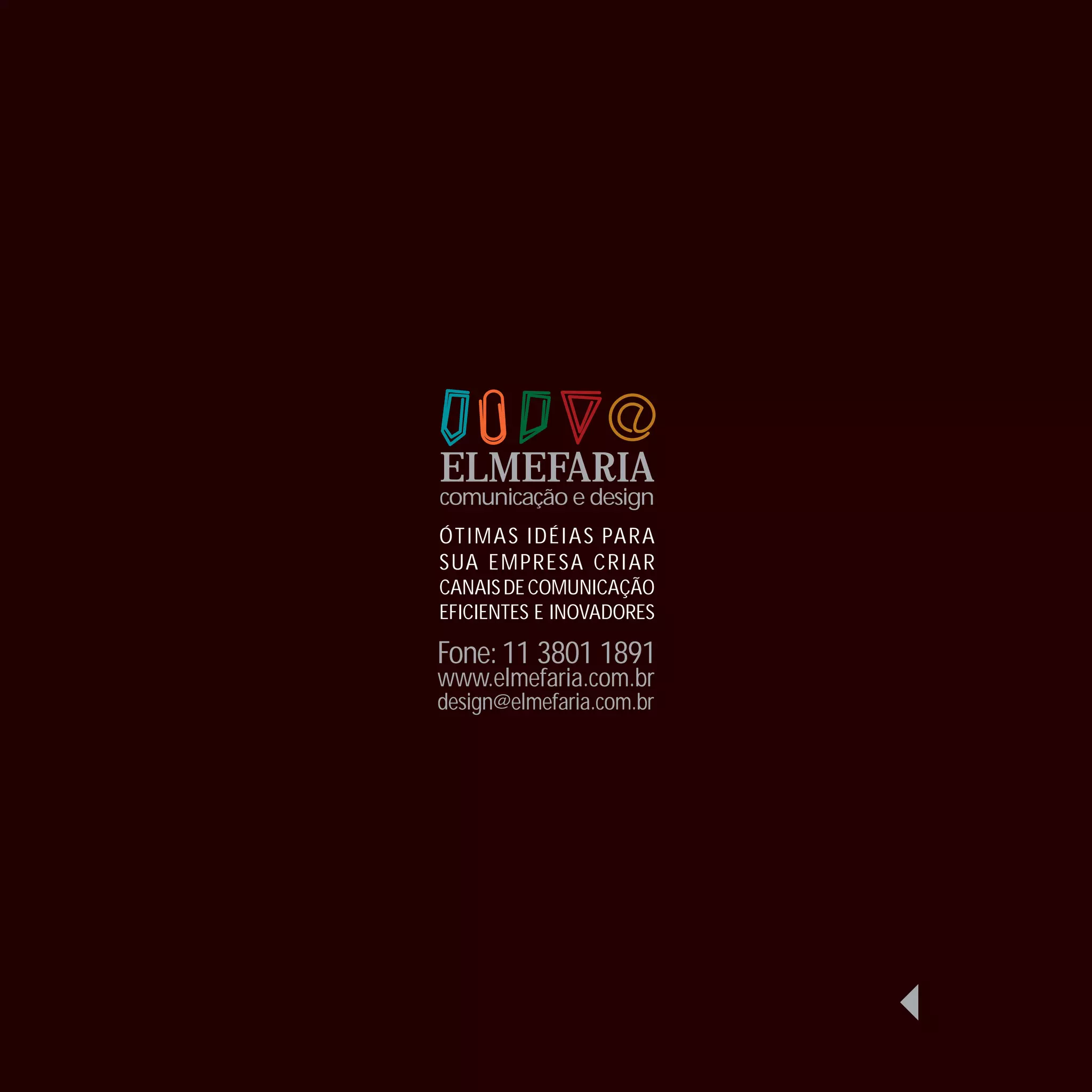 ELMEFARIA
comunicação e design
ÓTI MA S I D É I A S PA R A
SUA E MPR E SA CR I A R
CANAIS DE COMUNICAÇÃO
EFICIENTES E INOVADORES

Fone: 11 3801 1891
www.elmefaria.com.br
design@elmefaria.com.br
 