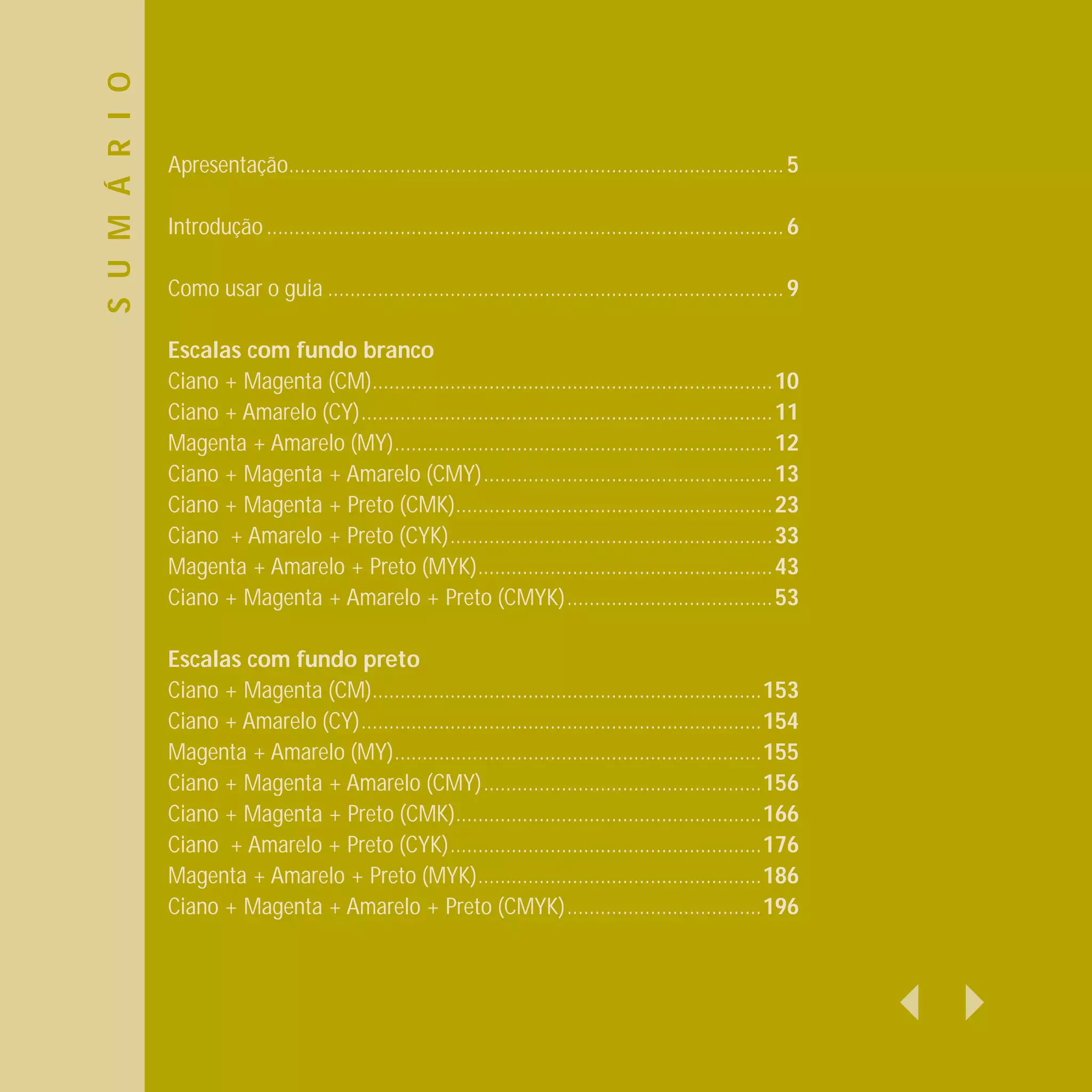 S U M Á R I O
                Apresentação......................................................................................... 5

                Introdução ............................................................................................. 6

                Como usar o guia .................................................................................. 9

                Escalas com fundo branco
                Ciano + Magenta (CM)........................................................................10
                Ciano + Amarelo (CY)..........................................................................11
                Magenta + Amarelo (MY)....................................................................12
                Ciano + Magenta + Amarelo (CMY)....................................................13
                Ciano + Magenta + Preto (CMK).........................................................23
                Ciano + Amarelo + Preto (CYK)..........................................................33
                Magenta + Amarelo + Preto (MYK).....................................................43
                Ciano + Magenta + Amarelo + Preto (CMYK).....................................53

                Escalas com fundo preto
                Ciano + Magenta (CM)......................................................................153
                Ciano + Amarelo (CY)........................................................................154
                Magenta + Amarelo (MY)..................................................................155
                Ciano + Magenta + Amarelo (CMY)..................................................156
                Ciano + Magenta + Preto (CMK).......................................................166
                Ciano + Amarelo + Preto (CYK)........................................................176
                Magenta + Amarelo + Preto (MYK)...................................................186
                Ciano + Magenta + Amarelo + Preto (CMYK)...................................196
 