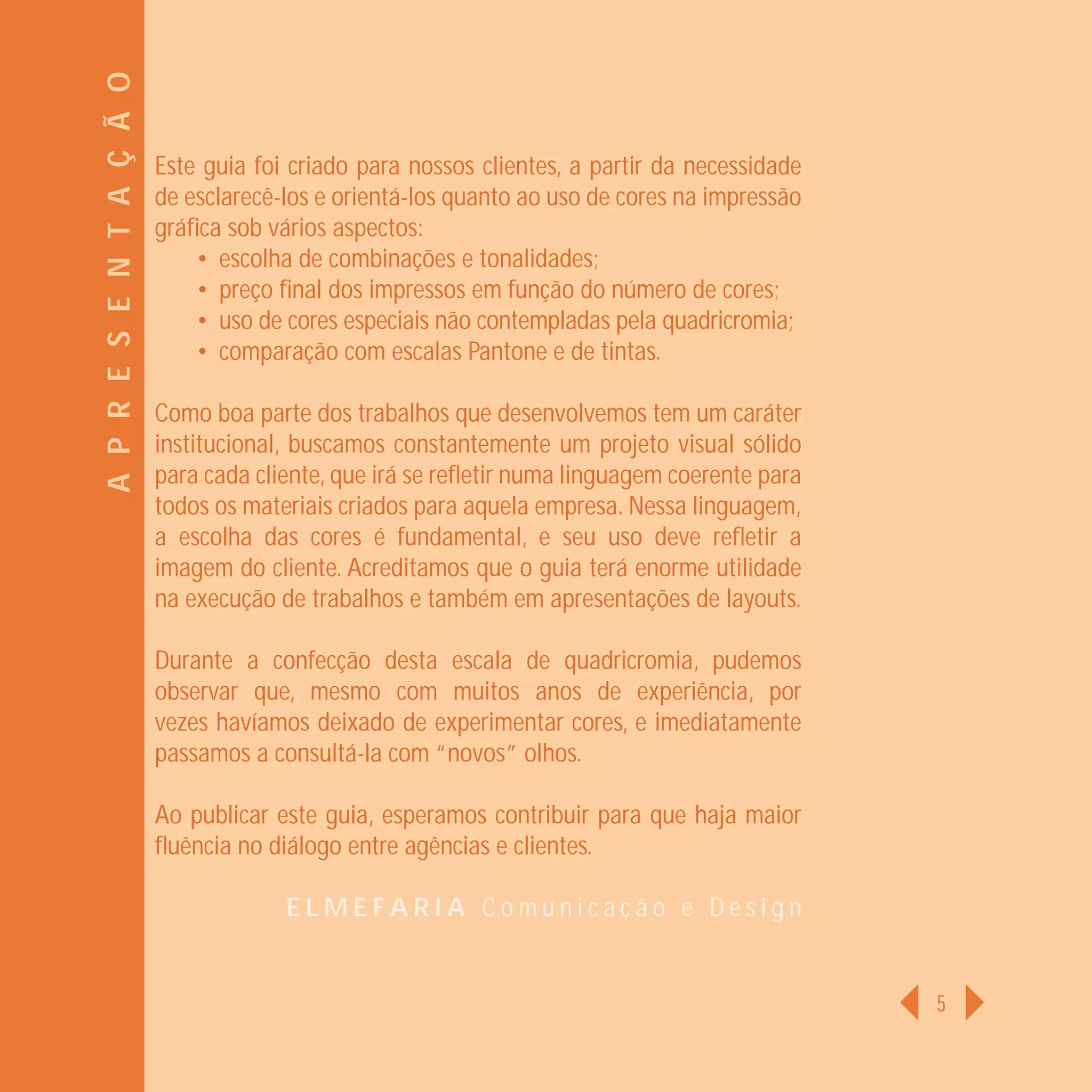 A P R E S E N T A Ç Ã O
                          Este guia foi criado para nossos clientes, a partir da necessidade
                          de esclarecê-los e orientá-los quanto ao uso de cores na impressão
                          gráﬁca sob vários aspectos:
                              • escolha de combinações e tonalidades;
                              • preço ﬁnal dos impressos em função do número de cores;
                              • uso de cores especiais não contempladas pela quadricromia;
                              • comparação com escalas Pantone e de tintas.

                          Como boa parte dos trabalhos que desenvolvemos tem um caráter
                          institucional, buscamos constantemente um projeto visual sólido
                          para cada cliente, que irá se reﬂetir numa linguagem coerente para
                          todos os materiais criados para aquela empresa. Nessa linguagem,
                          a escolha das cores é fundamental, e seu uso deve reﬂetir a
                          imagem do cliente. Acreditamos que o guia terá enorme utilidade
                          na execução de trabalhos e também em apresentações de layouts.

                          Durante a confecção desta escala de quadricromia, pudemos
                          observar que, mesmo com muitos anos de experiência, por
                          vezes havíamos deixado de experimentar cores, e imediatamente
                          passamos a consultá-la com “novos” olhos.

                          Ao publicar este guia, esperamos contribuir para que haja maior
                          ﬂuência no diálogo entre agências e clientes.

                                       ELMEFARIA Comunicação e Design


                                                                                               5
 