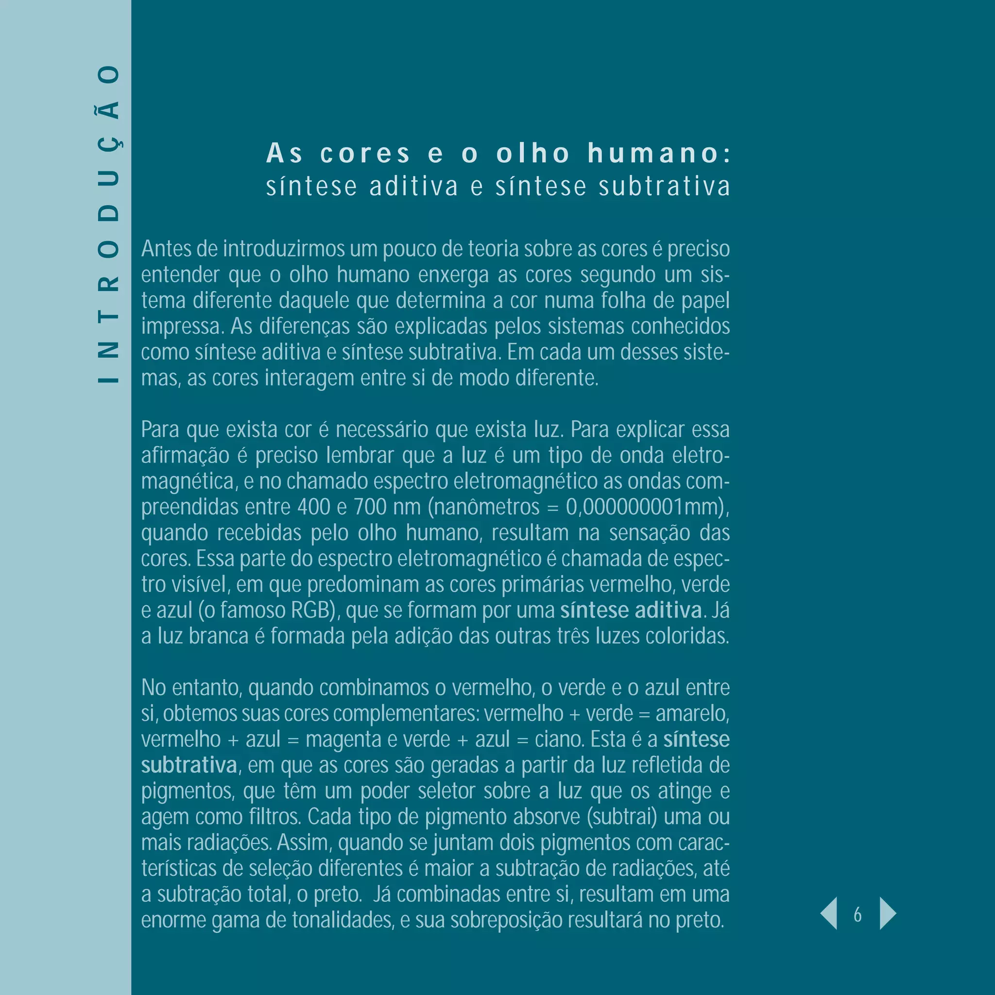 I N T R O D U Ç Ã O
                                    As cores e o olho humano:
                                    s í n t ese ad i t i va e s í n t ese subtrativa

                      Antes de introduzirmos um pouco de teoria sobre as cores é preciso
                      entender que o olho humano enxerga as cores segundo um sis-
                      tema diferente daquele que determina a cor numa folha de papel
                      impressa. As diferenças são explicadas pelos sistemas conhecidos
                      como síntese aditiva e síntese subtrativa. Em cada um desses siste-
                      mas, as cores interagem entre si de modo diferente.

                      Para que exista cor é necessário que exista luz. Para explicar essa
                      aﬁrmação é preciso lembrar que a luz é um tipo de onda eletro-
                      magnética, e no chamado espectro eletromagnético as ondas com-
                      preendidas entre 400 e 700 nm (nanômetros = 0,000000001mm),
                      quando recebidas pelo olho humano, resultam na sensação das
                      cores. Essa parte do espectro eletromagnético é chamada de espec-
                      tro visível, em que predominam as cores primárias vermelho, verde
                      e azul (o famoso RGB), que se formam por uma síntese aditiva. Já
                      a luz branca é formada pela adição das outras três luzes coloridas.

                      No entanto, quando combinamos o vermelho, o verde e o azul entre
                      si, obtemos suas cores complementares: vermelho + verde = amarelo,
                      vermelho + azul = magenta e verde + azul = ciano. Esta é a síntese
                      subtrativa, em que as cores são geradas a partir da luz reﬂetida de
                      pigmentos, que têm um poder seletor sobre a luz que os atinge e
                      agem como ﬁltros. Cada tipo de pigmento absorve (subtrai) uma ou
                      mais radiações. Assim, quando se juntam dois pigmentos com carac-
                      terísticas de seleção diferentes é maior a subtração de radiações, até
                      a subtração total, o preto. Já combinadas entre si, resultam em uma
                      enorme gama de tonalidades, e sua sobreposição resultará no preto.       6
 