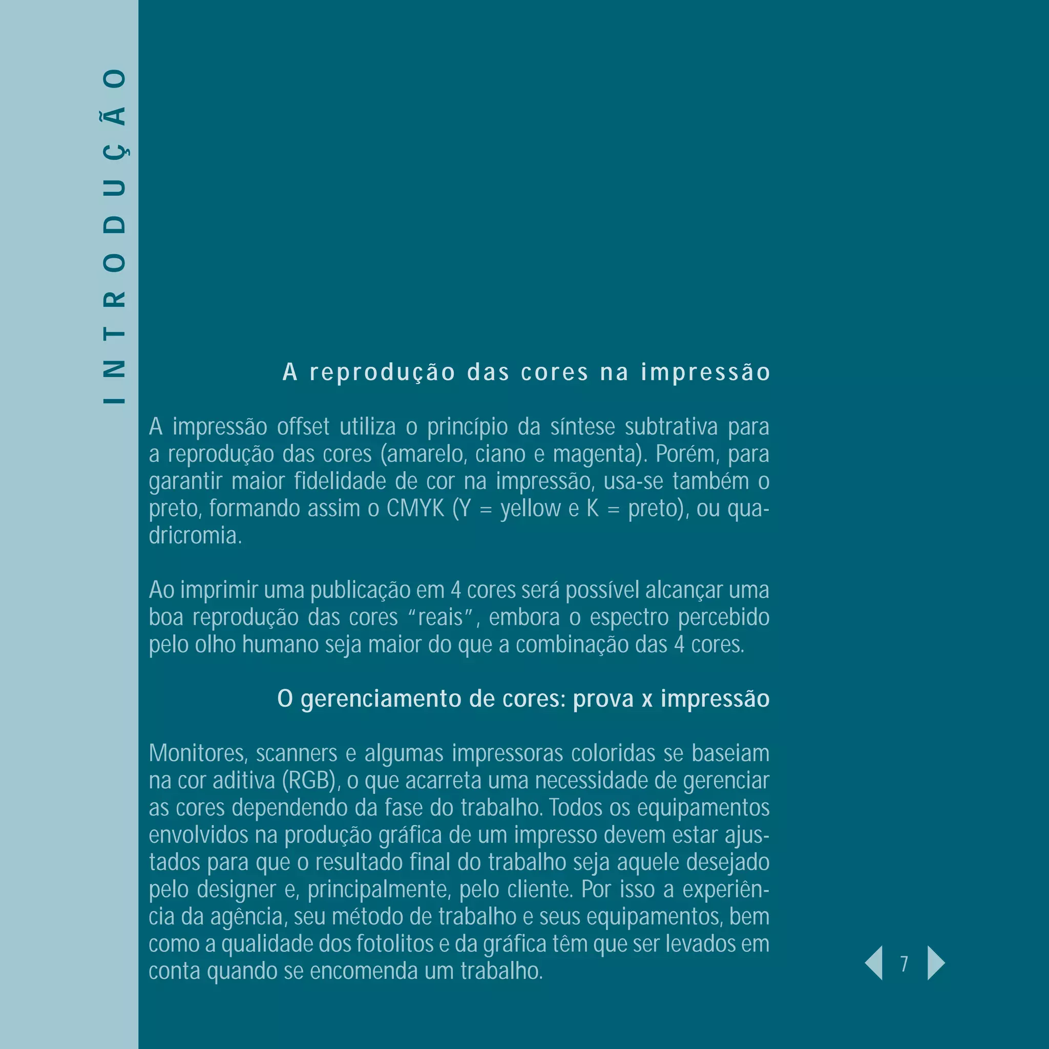 I N T R O D U Ç Ã O




                                    A reprodução das cores na impressão

                      A impressão offset utiliza o princípio da síntese subtrativa para
                      a reprodução das cores (amarelo, ciano e magenta). Porém, para
                      garantir maior ﬁdelidade de cor na impressão, usa-se também o
                      preto, formando assim o CMYK (Y = yellow e K = preto), ou qua-
                      dricromia.

                      Ao imprimir uma publicação em 4 cores será possível alcançar uma
                      boa reprodução das cores “reais”, embora o espectro percebido
                      pelo olho humano seja maior do que a combinação das 4 cores.

                                   O gerenciamento de cores: prova x impressão

                      Monitores, scanners e algumas impressoras coloridas se baseiam
                      na cor aditiva (RGB), o que acarreta uma necessidade de gerenciar
                      as cores dependendo da fase do trabalho. Todos os equipamentos
                      envolvidos na produção gráﬁca de um impresso devem estar ajus-
                      tados para que o resultado ﬁnal do trabalho seja aquele desejado
                      pelo designer e, principalmente, pelo cliente. Por isso a experiên-
                      cia da agência, seu método de trabalho e seus equipamentos, bem
                      como a qualidade dos fotolitos e da gráﬁca têm que ser levados em
                      conta quando se encomenda um trabalho.                                7
 