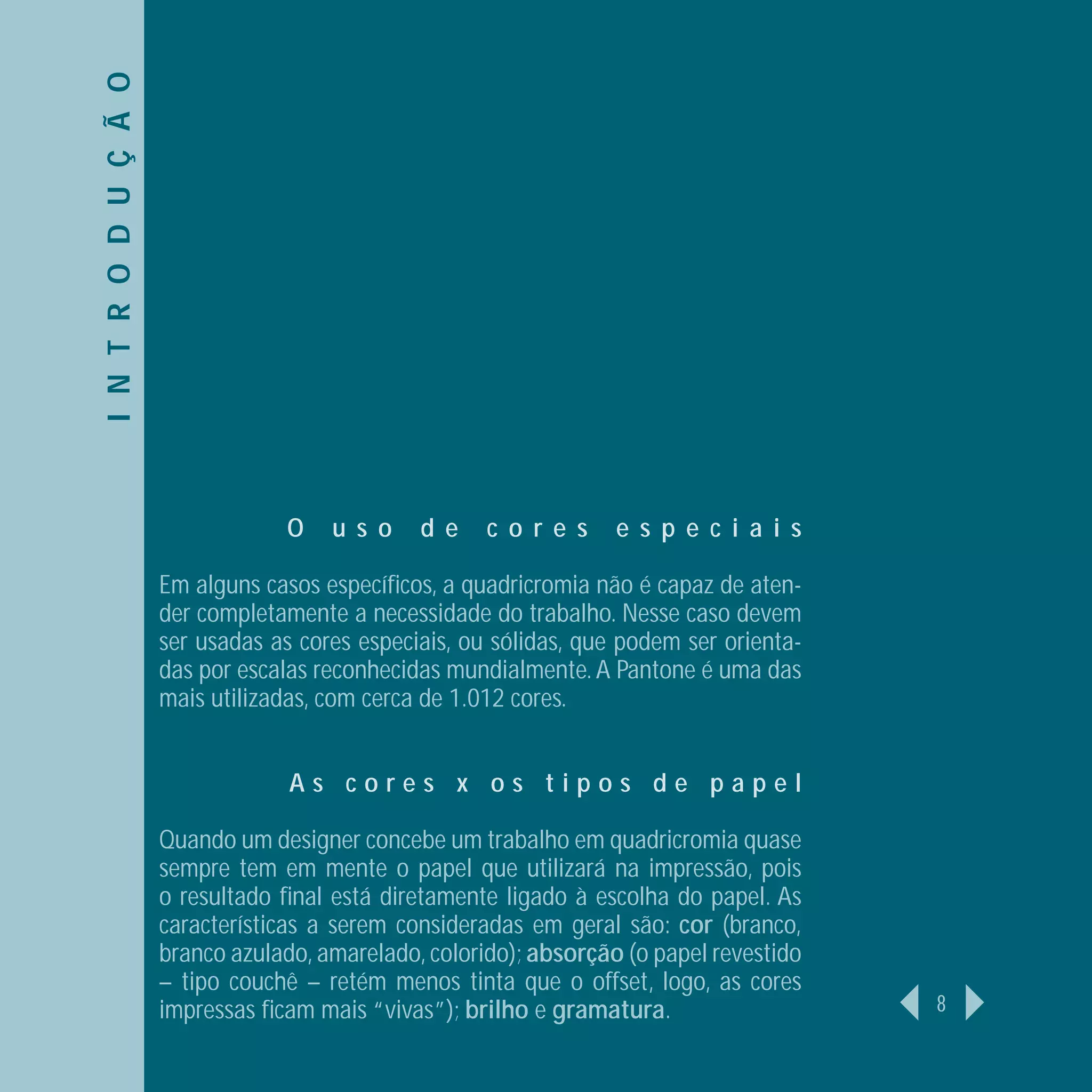 I N T R O D U Ç Ã O




                                  O    u s o    d e    c o r e s    e s p e c i a i s

                      Em alguns casos especíﬁcos, a quadricromia não é capaz de aten-
                      der completamente a necessidade do trabalho. Nesse caso devem
                      ser usadas as cores especiais, ou sólidas, que podem ser orienta-
                      das por escalas reconhecidas mundialmente. A Pantone é uma das
                      mais utilizadas, com cerca de 1.012 cores.


                                   As cores x os tipos de papel

                      Quando um designer concebe um trabalho em quadricromia quase
                      sempre tem em mente o papel que utilizará na impressão, pois
                      o resultado ﬁnal está diretamente ligado à escolha do papel. As
                      características a serem consideradas em geral são: cor (branco,
                      branco azulado, amarelado, colorido); absorção (o papel revestido
                      – tipo couchê – retém menos tinta que o offset, logo, as cores
                      impressas ﬁcam mais “vivas”); brilho e gramatura.                   8
 