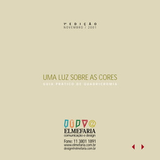 1ª E D I Ç Ã O
       NOVEMBRO / 2001




UMA LUZ SOBRE AS CORES
GUIA PRÁTICO DE QUADRICROMIA




       ELMEFARIA
       comunicação e design
       Fone: 11 3801 1891
       www.elmefaria.com.br
       design@elmefaria.com.br
 