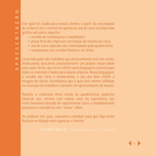 A P R E S E N T A Ç Ã O
                          Este guia foi criado para nossos clientes, a partir da necessidade
                          de esclarecê-los e orientá-los quanto ao uso de cores na impressão
                          gráﬁca sob vários aspectos:
                              • escolha de combinações e tonalidades;
                              • preço ﬁnal dos impressos em função do número de cores;
                              • uso de cores especiais não contempladas pela quadricromia;
                              • comparação com escalas Pantone e de tintas.

                          Como boa parte dos trabalhos que desenvolvemos tem um caráter
                          institucional, buscamos constantemente um projeto visual sólido
                          para cada cliente, que irá se reﬂetir numa linguagem coerente para
                          todos os materiais criados para aquela empresa. Nessa linguagem,
                          a escolha das cores é fundamental, e seu uso deve reﬂetir a
                          imagem do cliente. Acreditamos que o guia terá enorme utilidade
                          na execução de trabalhos e também em apresentações de layouts.

                          Durante a confecção desta escala de quadricromia, pudemos
                          observar que, mesmo com muitos anos de experiência, por
                          vezes havíamos deixado de experimentar cores, e imediatamente
                          passamos a consultá-la com “novos” olhos.

                          Ao publicar este guia, esperamos contribuir para que haja maior
                          ﬂuência no diálogo entre agências e clientes.

                                       ELMEFARIA Comunicação e Design


                                                                                               5
 