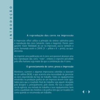 I N T R O D U Ç Ã O




                                    A reprodução das cores na impressão

                      A impressão offset utiliza o princípio da síntese subtrativa para
                      a reprodução das cores (amarelo, ciano e magenta). Porém, para
                      garantir maior ﬁdelidade de cor na impressão, usa-se também o
                      preto, formando assim o CMYK (Y = yellow e K = preto), ou qua-
                      dricromia.

                      Ao imprimir uma publicação em 4 cores será possível alcançar uma
                      boa reprodução das cores “reais”, embora o espectro percebido
                      pelo olho humano seja maior do que a combinação das 4 cores.

                                   O gerenciamento de cores: prova x impressão

                      Monitores, scanners e algumas impressoras coloridas se baseiam
                      na cor aditiva (RGB), o que acarreta uma necessidade de gerenciar
                      as cores dependendo da fase do trabalho. Todos os equipamentos
                      envolvidos na produção gráﬁca de um impresso devem estar ajus-
                      tados para que o resultado ﬁnal do trabalho seja aquele desejado
                      pelo designer e, principalmente, pelo cliente. Por isso a experiên-
                      cia da agência, seu método de trabalho e seus equipamentos, bem
                      como a qualidade dos fotolitos e da gráﬁca têm que ser levados em
                      conta quando se encomenda um trabalho.                                7
 