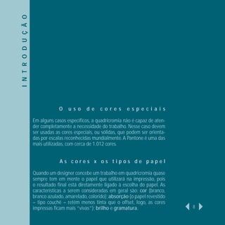 I N T R O D U Ç Ã O




                                  O    u s o    d e    c o r e s    e s p e c i a i s

                      Em alguns casos especíﬁcos, a quadricromia não é capaz de aten-
                      der completamente a necessidade do trabalho. Nesse caso devem
                      ser usadas as cores especiais, ou sólidas, que podem ser orienta-
                      das por escalas reconhecidas mundialmente. A Pantone é uma das
                      mais utilizadas, com cerca de 1.012 cores.


                                   As cores x os tipos de papel

                      Quando um designer concebe um trabalho em quadricromia quase
                      sempre tem em mente o papel que utilizará na impressão, pois
                      o resultado ﬁnal está diretamente ligado à escolha do papel. As
                      características a serem consideradas em geral são: cor (branco,
                      branco azulado, amarelado, colorido); absorção (o papel revestido
                      – tipo couchê – retém menos tinta que o offset, logo, as cores
                      impressas ﬁcam mais “vivas”); brilho e gramatura.                   8
 