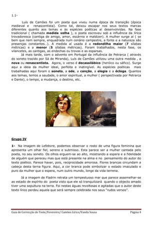 1.1-

        Luís de Camões foi um poeta que viveu numa época de transição (época
medieval e      renascentista). Como tal, deixou escapar nos seus textos marcas
diferentes quanto aos temas e às espécies poéticas aí desenvolvidas. Na fase
tradicional ( chamada medida velha ), o poeta escreveu sob a influência da lírica
trovadoresca (cantiga de amigo, amor, escárnio e maldizer). A mulher surge aí ( se
bem que nem sempre, enquadrada num cenário campestre, a fonte e a natureza são
presenças constantes…). A medida aí usada é a redondilha maior (7 sílabas
métricas) e a menor (5 sílabas métricas). Foram trabalhados, nesta fase, os
vilancetes, as cantigas, as endechas ou trovas e as esparsas.
       Já mais tarde, com o advento em Portugal da influência de Petrarca ( através
do soneto trazido por Sá de Miranda), Luís de Camões utilizou uma outra medida , a
nova ou renascentista. Agora, o verso é decassilábico (heróico ou sáfico). Surge
aqui a ideia da mulher ideal, perfeita e inatingível. As espécies poéticas mais
trabalhadas aqui foram o soneto, a ode, a canção, a elegia e a écloga. Quantos
aos temas, temos a saudade, o amor espiritual, a mulher ( perspectivada por Petrarca
e Dante), o tempo, a mudança, o destino, etc.




Grupo IV

1- Na imagem de Lefebvre, podemos observar o rosto de uma figura feminina que
apresenta um olhar fiel, sereno e submisso. Esta parece ser a mulher cantada pelo
poeta, no seu soneto. Os olhos erguem-se ao alto, mostrando a espera e a fidelidade
de alguém que pereceu mas que está presente na alma e no pensamento do autor do
texto poético. Parece haver, pois, reciprocidade amorosa. Flores brancas circundam a
cabeça desta terna figura. Aqui, a cor branca pode simbolizar o estado imaculado e
puro da mulher que o espera, num outro mundo, longe da vida terrena.

       Já a imagem de Fladrin retrata um tempestuoso mar que parece assemelhar-se
ao estado de espírito do poeta visto que ele só tranquilizará quando o objecto amado
tiver uma sepultura na terra. Foi nestas águas revoltosas e agitadas que o autor deste
texto lírico perdeu aquela que será sempre celebrada nos seus “rudos versos”.




Guia de Correcção do Teste/Fevereiro/ Camões Lírico/Vanda Sousa               Página 4
 