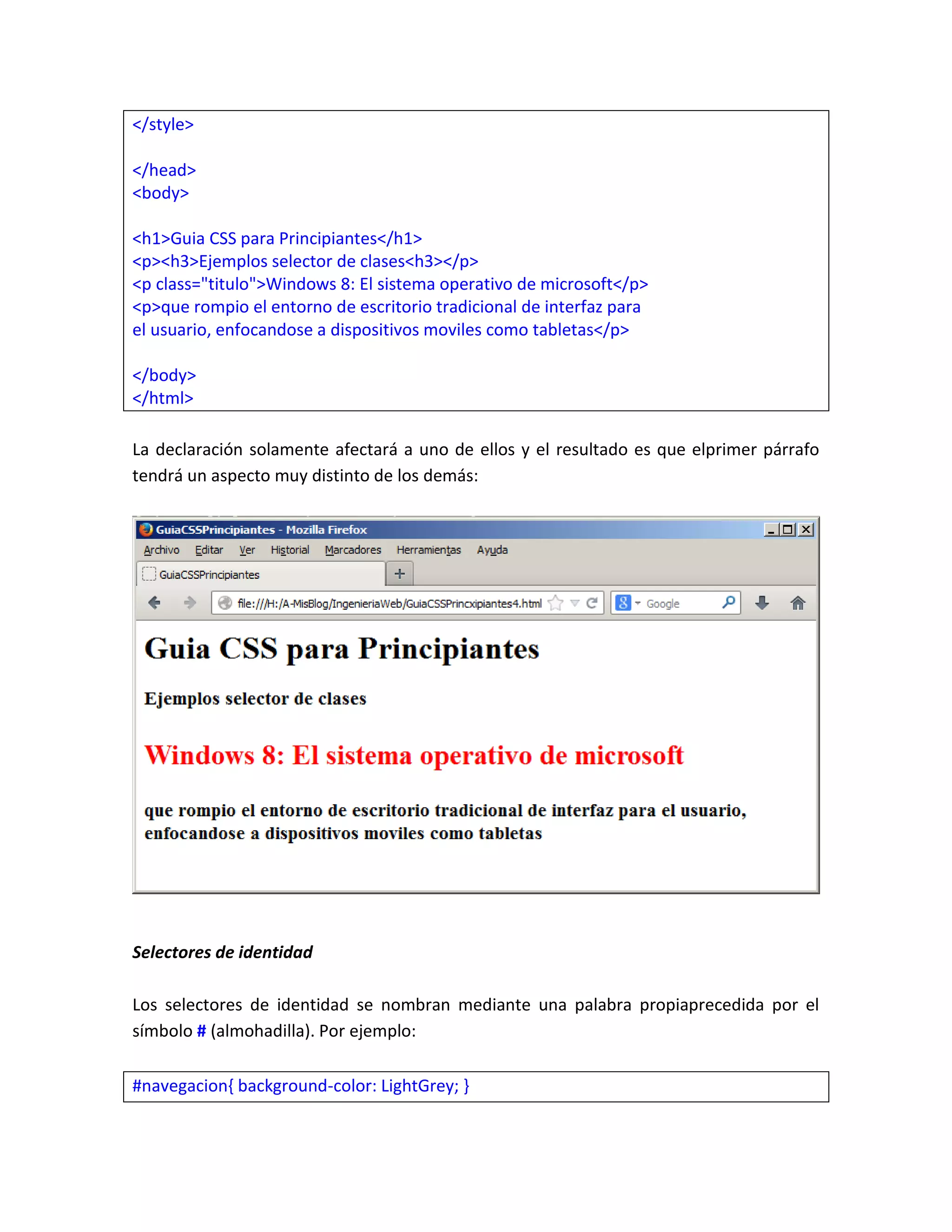 </style>
</head>
<body>
<h1>Guia CSS para Principiantes</h1>
<p><h3>Ejemplos selector de clases<h3></p>
<p class="titulo">Windows 8: El sistema operativo de microsoft</p>
<p>que rompio el entorno de escritorio tradicional de interfaz para
el usuario, enfocandose a dispositivos moviles como tabletas</p>
</body>
</html>
La declaración solamente afectará a uno de ellos y el resultado es que elprimer párrafo
tendrá un aspecto muy distinto de los demás:

Selectores de identidad
Los selectores de identidad se nombran mediante una palabra propiaprecedida por el
símbolo # (almohadilla). Por ejemplo:
#navegacion{ background-color: LightGrey; }

 