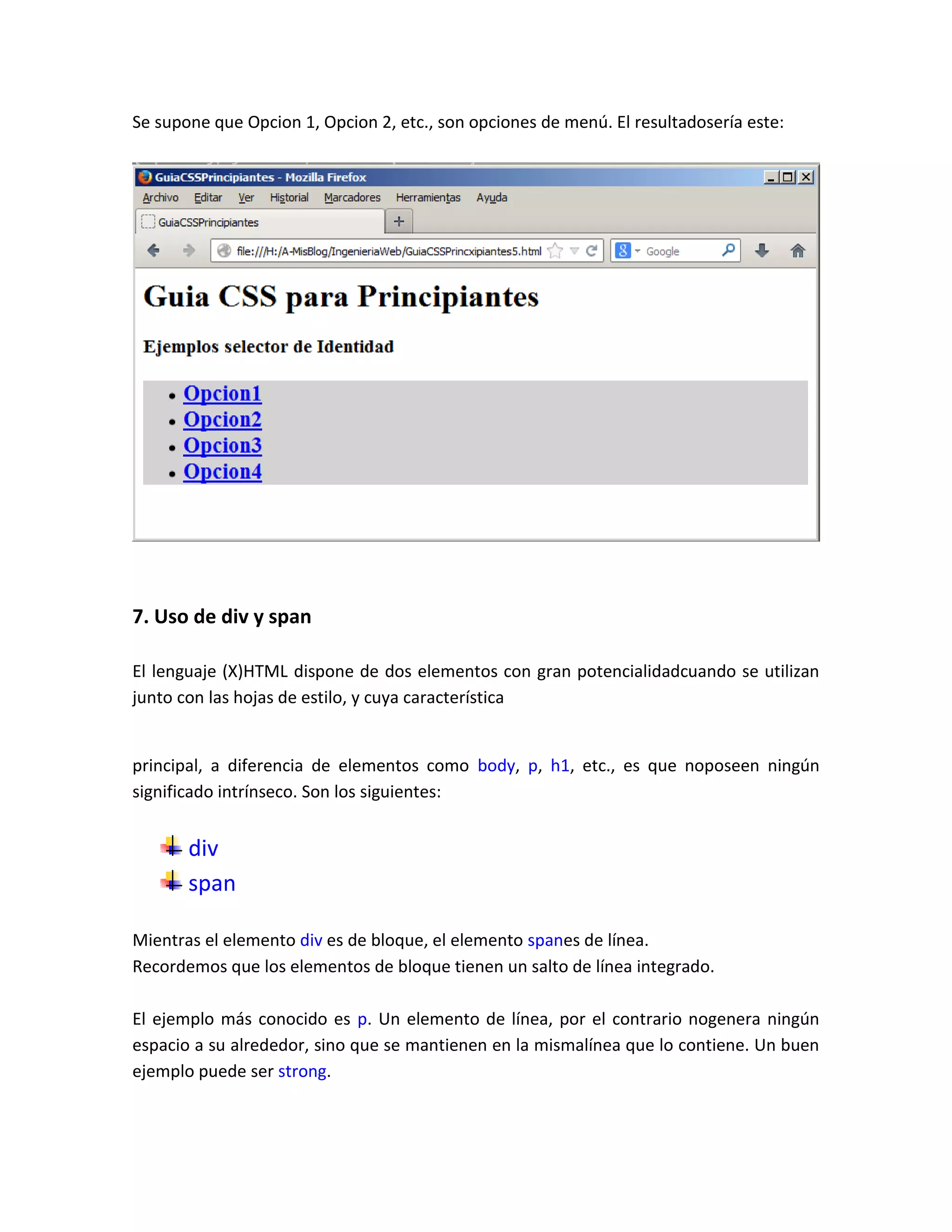 Se supone que Opcion 1, Opcion 2, etc., son opciones de menú. El resultadosería este:

7. Uso de div y span
El lenguaje (X)HTML dispone de dos elementos con gran potencialidadcuando se utilizan
junto con las hojas de estilo, y cuya característica

principal, a diferencia de elementos como body, p, h1, etc., es que noposeen ningún
significado intrínseco. Son los siguientes:

div
span
Mientras el elemento div es de bloque, el elemento spanes de línea.
Recordemos que los elementos de bloque tienen un salto de línea integrado.
El ejemplo más conocido es p. Un elemento de línea, por el contrario nogenera ningún
espacio a su alrededor, sino que se mantienen en la mismalínea que lo contiene. Un buen
ejemplo puede ser strong.

 