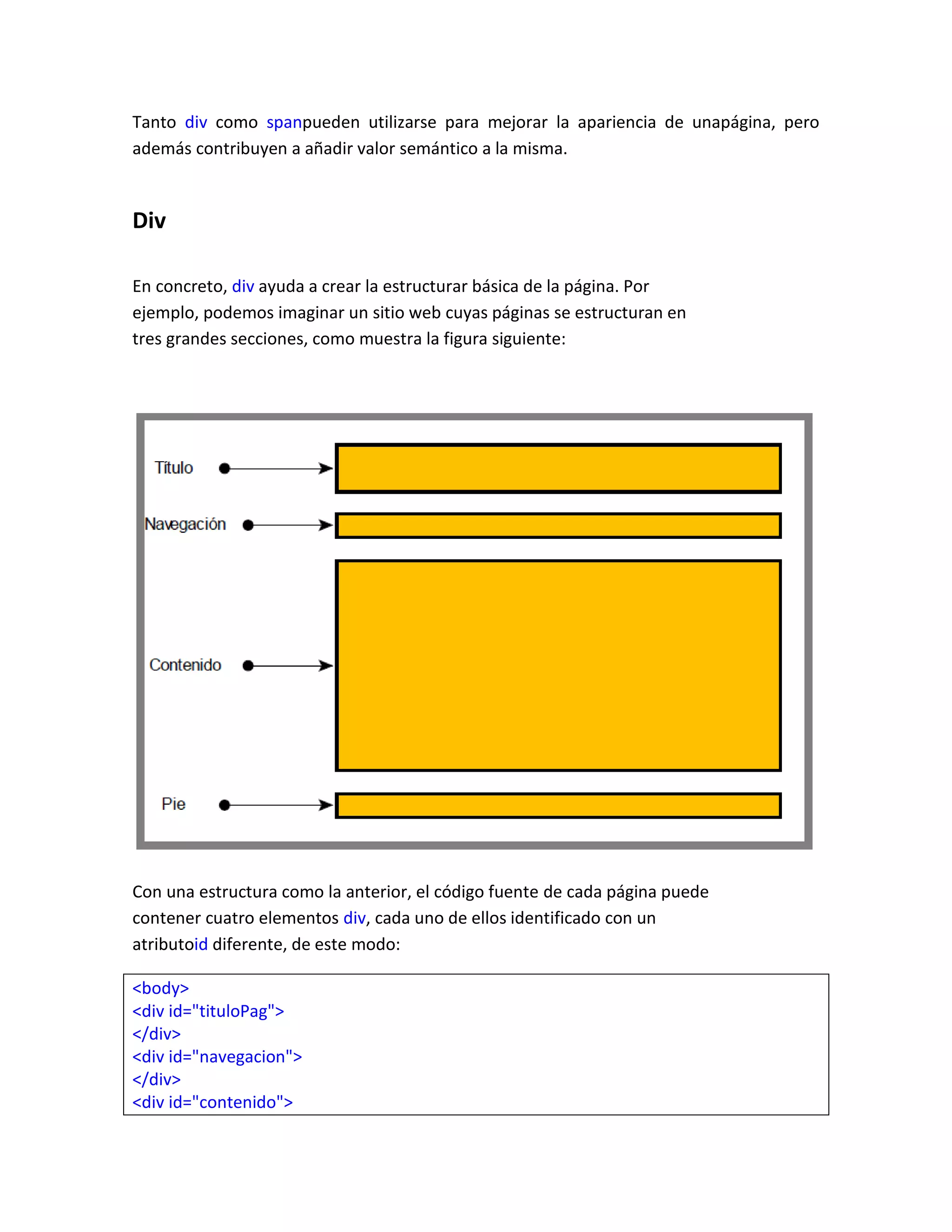 Tanto div como spanpueden utilizarse para mejorar la apariencia de unapágina, pero
además contribuyen a añadir valor semántico a la misma.

Div
En concreto, div ayuda a crear la estructurar básica de la página. Por
ejemplo, podemos imaginar un sitio web cuyas páginas se estructuran en
tres grandes secciones, como muestra la figura siguiente:

Con una estructura como la anterior, el código fuente de cada página puede
contener cuatro elementos div, cada uno de ellos identificado con un
atributoid diferente, de este modo:
<body>
<div id="tituloPag">
</div>
<div id="navegacion">
</div>
<div id="contenido">

 