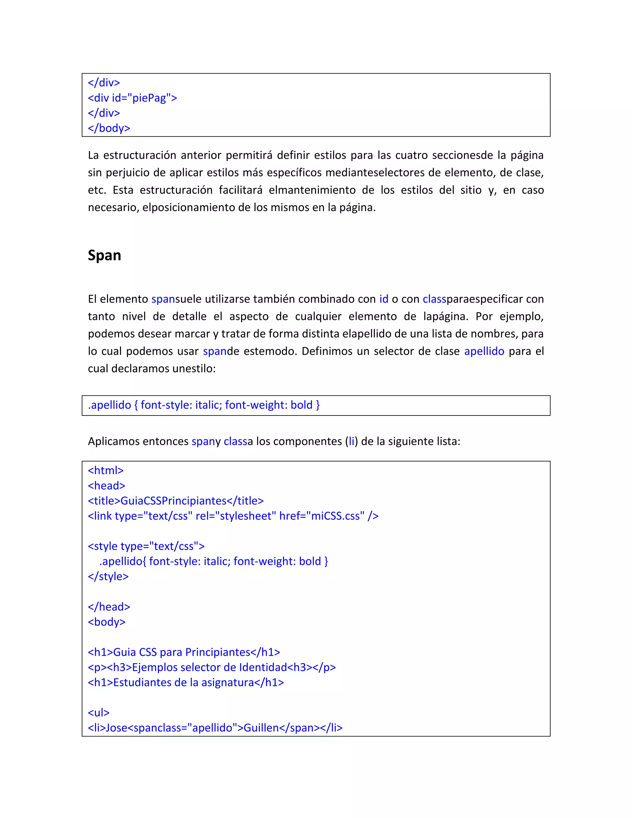 </div>
<div id="piePag">
</div>
</body>
La estructuración anterior permitirá definir estilos para las cuatro seccionesde la página
sin perjuicio de aplicar estilos más específicos medianteselectores de elemento, de clase,
etc. Esta estructuración facilitará elmantenimiento de los estilos del sitio y, en caso
necesario, elposicionamiento de los mismos en la página.

Span
El elemento spansuele utilizarse también combinado con id o con classparaespecificar con
tanto nivel de detalle el aspecto de cualquier elemento de lapágina. Por ejemplo,
podemos desear marcar y tratar de forma distinta elapellido de una lista de nombres, para
lo cual podemos usar spande estemodo. Definimos un selector de clase apellido para el
cual declaramos unestilo:
.apellido { font-style: italic; font-weight: bold }
Aplicamos entonces spany classa los componentes (li) de la siguiente lista:
<html>
<head>
<title>GuiaCSSPrincipiantes</title>
<link type="text/css" rel="stylesheet" href="miCSS.css" />
<style type="text/css">
.apellido{ font-style: italic; font-weight: bold }
</style>
</head>
<body>
<h1>Guia CSS para Principiantes</h1>
<p><h3>Ejemplos selector de Identidad<h3></p>
<h1>Estudiantes de la asignatura</h1>
<ul>
<li>Jose<spanclass="apellido">Guillen</span></li>

 
