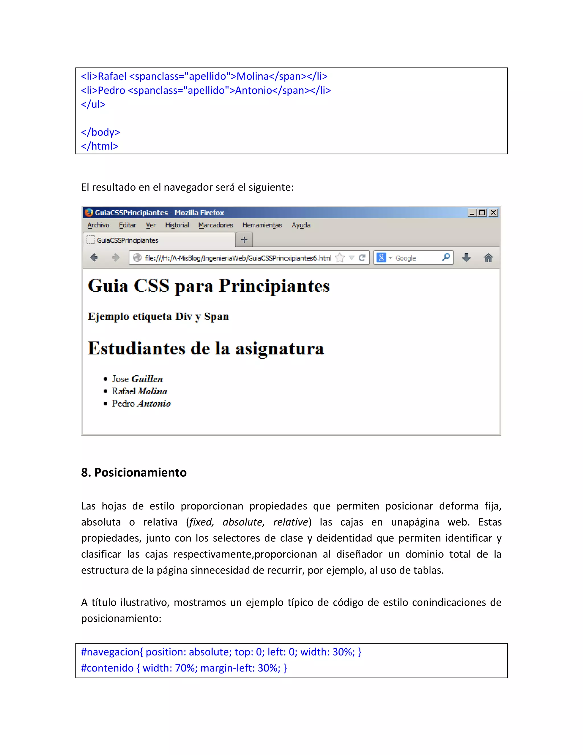 <li>Rafael <spanclass="apellido">Molina</span></li>
<li>Pedro <spanclass="apellido">Antonio</span></li>
</ul>
</body>
</html>

El resultado en el navegador será el siguiente:

8. Posicionamiento
Las hojas de estilo proporcionan propiedades que permiten posicionar deforma fija,
absoluta o relativa (fixed, absolute, relative) las cajas en unapágina web. Estas
propiedades, junto con los selectores de clase y deidentidad que permiten identificar y
clasificar las cajas respectivamente,proporcionan al diseñador un dominio total de la
estructura de la página sinnecesidad de recurrir, por ejemplo, al uso de tablas.
A título ilustrativo, mostramos un ejemplo típico de código de estilo conindicaciones de
posicionamiento:
#navegacion{ position: absolute; top: 0; left: 0; width: 30%; }
#contenido { width: 70%; margin-left: 30%; }

 
