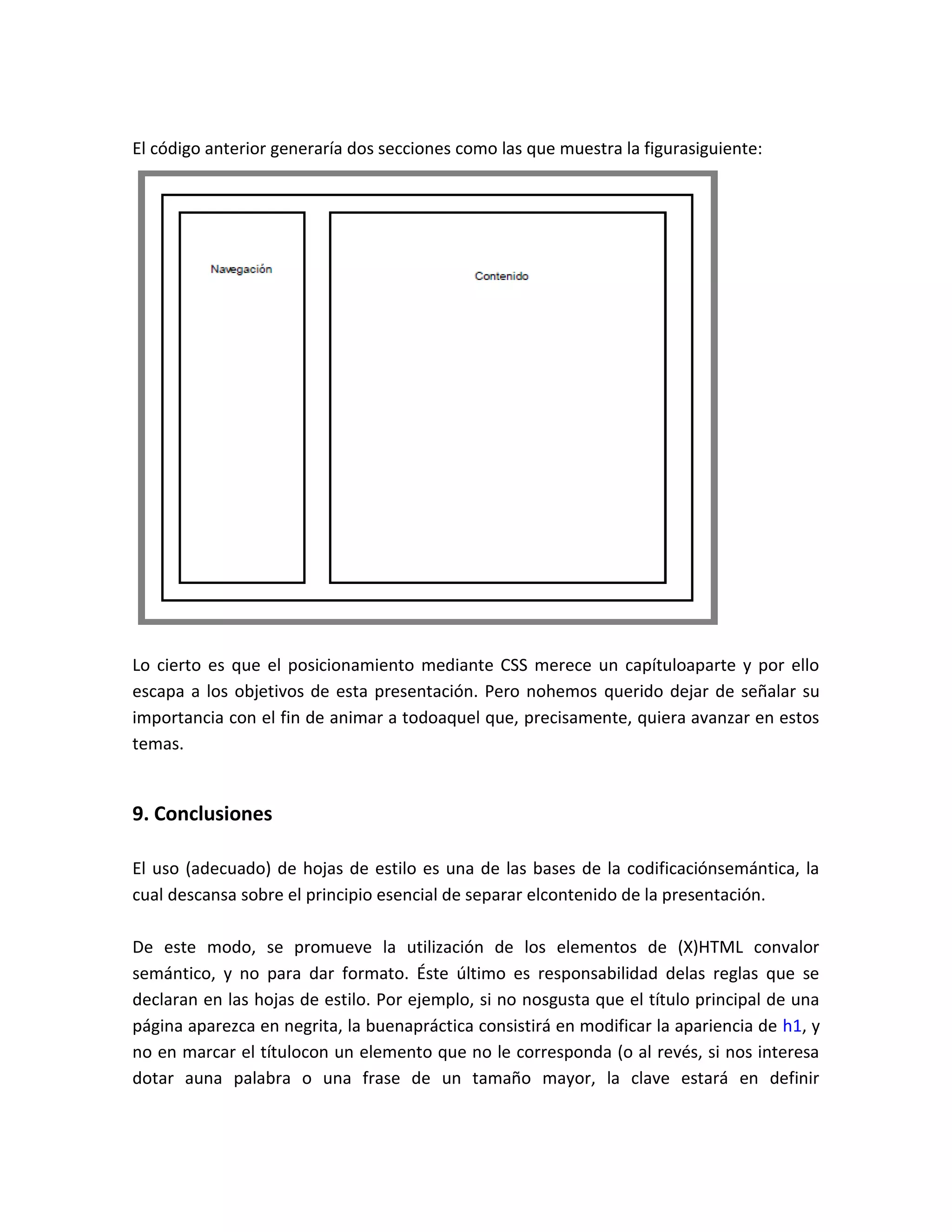 El código anterior generaría dos secciones como las que muestra la figurasiguiente:

Lo cierto es que el posicionamiento mediante CSS merece un capítuloaparte y por ello
escapa a los objetivos de esta presentación. Pero nohemos querido dejar de señalar su
importancia con el fin de animar a todoaquel que, precisamente, quiera avanzar en estos
temas.

9. Conclusiones
El uso (adecuado) de hojas de estilo es una de las bases de la codificaciónsemántica, la
cual descansa sobre el principio esencial de separar elcontenido de la presentación.
De este modo, se promueve la utilización de los elementos de (X)HTML convalor
semántico, y no para dar formato. Éste último es responsabilidad delas reglas que se
declaran en las hojas de estilo. Por ejemplo, si no nosgusta que el título principal de una
página aparezca en negrita, la buenapráctica consistirá en modificar la apariencia de h1, y
no en marcar el títulocon un elemento que no le corresponda (o al revés, si nos interesa
dotar auna palabra o una frase de un tamaño mayor, la clave estará en definir

 