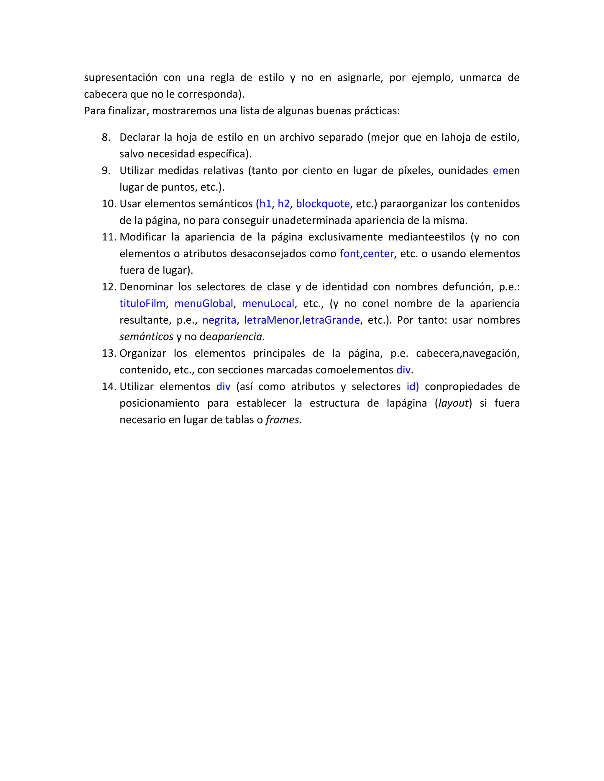 supresentación con una regla de estilo y no en asignarle, por ejemplo, unmarca de
cabecera que no le corresponda).
Para finalizar, mostraremos una lista de algunas buenas prácticas:
8. Declarar la hoja de estilo en un archivo separado (mejor que en lahoja de estilo,
salvo necesidad específica).
9. Utilizar medidas relativas (tanto por ciento en lugar de píxeles, ounidades emen
lugar de puntos, etc.).
10. Usar elementos semánticos (h1, h2, blockquote, etc.) paraorganizar los contenidos
de la página, no para conseguir unadeterminada apariencia de la misma.
11. Modificar la apariencia de la página exclusivamente medianteestilos (y no con
elementos o atributos desaconsejados como font,center, etc. o usando elementos
fuera de lugar).
12. Denominar los selectores de clase y de identidad con nombres defunción, p.e.:
tituloFilm, menuGlobal, menuLocal, etc., (y no conel nombre de la apariencia
resultante, p.e., negrita, letraMenor,letraGrande, etc.). Por tanto: usar nombres
semánticos y no deapariencia.
13. Organizar los elementos principales de la página, p.e. cabecera,navegación,
contenido, etc., con secciones marcadas comoelementos div.
14. Utilizar elementos div (así como atributos y selectores id) conpropiedades de
posicionamiento para establecer la estructura de lapágina (layout) si fuera
necesario en lugar de tablas o frames.

 