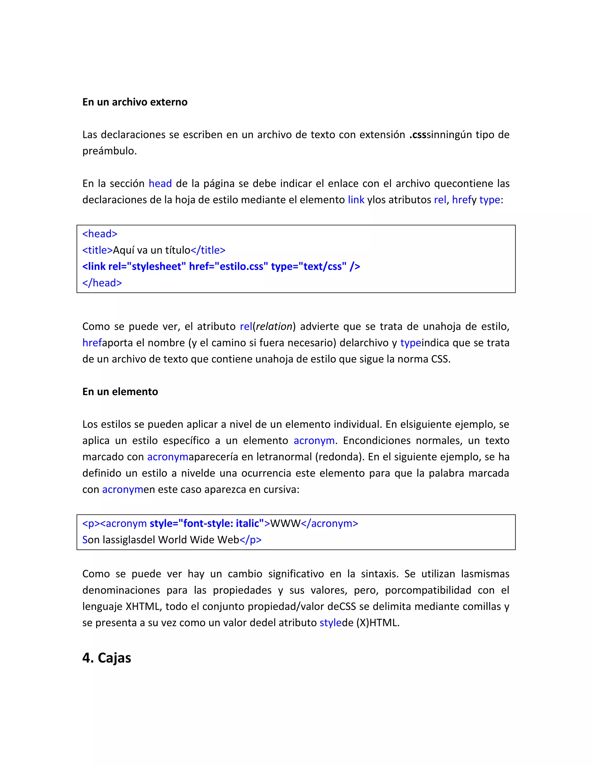 En un archivo externo
Las declaraciones se escriben en un archivo de texto con extensión .csssinningún tipo de
preámbulo.
En la sección head de la página se debe indicar el enlace con el archivo quecontiene las
declaraciones de la hoja de estilo mediante el elemento link ylos atributos rel, hrefy type:
<head>
<title>Aquí va un título</title>
<link rel="stylesheet" href="estilo.css" type="text/css" />
</head>

Como se puede ver, el atributo rel(relation) advierte que se trata de unahoja de estilo,
hrefaporta el nombre (y el camino si fuera necesario) delarchivo y typeindica que se trata
de un archivo de texto que contiene unahoja de estilo que sigue la norma CSS.
En un elemento
Los estilos se pueden aplicar a nivel de un elemento individual. En elsiguiente ejemplo, se
aplica un estilo específico a un elemento acronym. Encondiciones normales, un texto
marcado con acronymaparecería en letranormal (redonda). En el siguiente ejemplo, se ha
definido un estilo a nivelde una ocurrencia este elemento para que la palabra marcada
con acronymen este caso aparezca en cursiva:
<p><acronym style="font-style: italic">WWW</acronym>
Son lassiglasdel World Wide Web</p>
Como se puede ver hay un cambio significativo en la sintaxis. Se utilizan lasmismas
denominaciones para las propiedades y sus valores, pero, porcompatibilidad con el
lenguaje XHTML, todo el conjunto propiedad/valor deCSS se delimita mediante comillas y
se presenta a su vez como un valor dedel atributo stylede (X)HTML.

4. Cajas

 