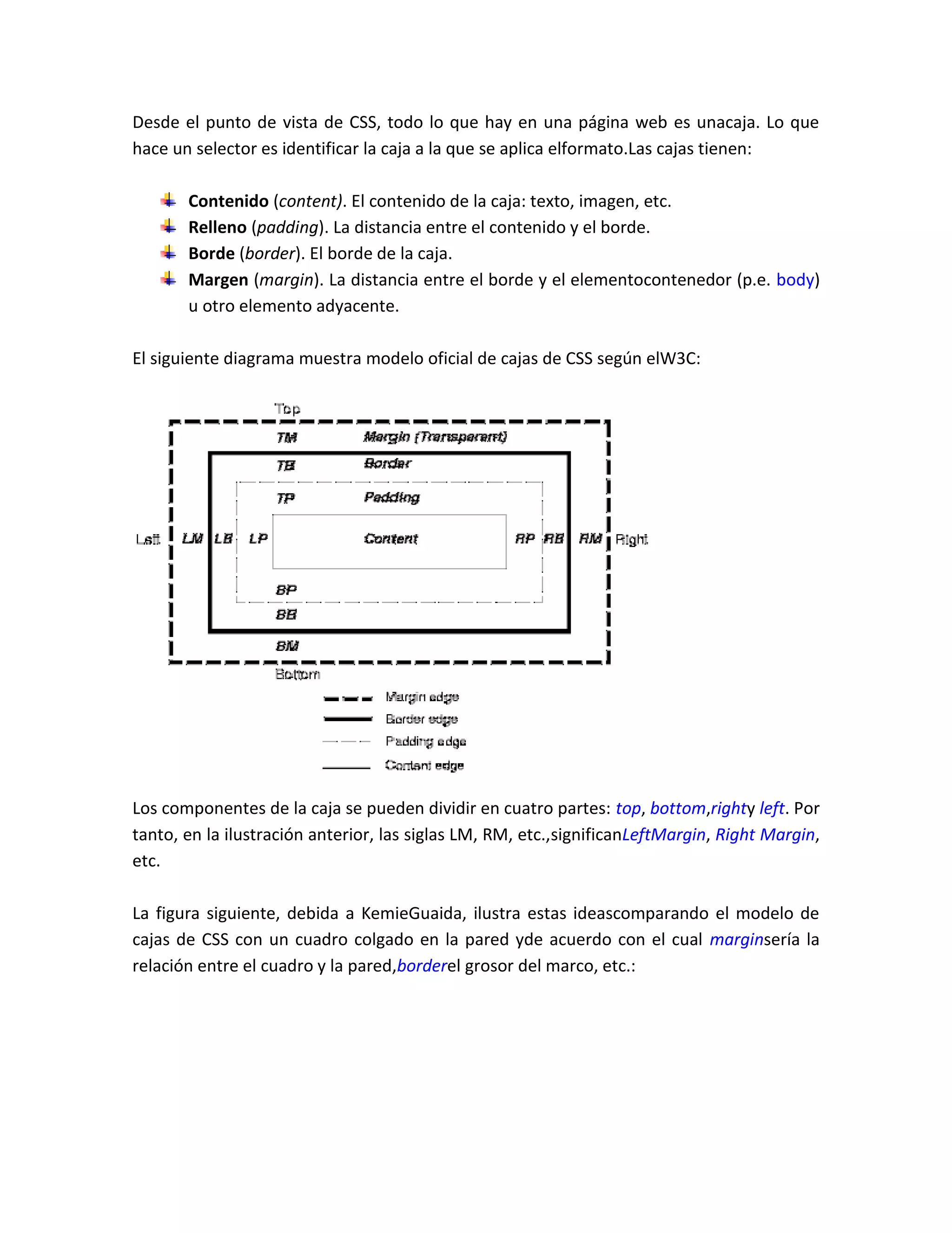Desde el punto de vista de CSS, todo lo que hay en una página web es unacaja. Lo que
hace un selector es identificar la caja a la que se aplica elformato.Las cajas tienen:
Contenido (content). El contenido de la caja: texto, imagen, etc.
Relleno (padding). La distancia entre el contenido y el borde.
Borde (border). El borde de la caja.
Margen (margin). La distancia entre el borde y el elementocontenedor (p.e. body)
u otro elemento adyacente.
El siguiente diagrama muestra modelo oficial de cajas de CSS según elW3C:

Los componentes de la caja se pueden dividir en cuatro partes: top, bottom,righty left. Por
tanto, en la ilustración anterior, las siglas LM, RM, etc.,significanLeftMargin, Right Margin,
etc.
La figura siguiente, debida a KemieGuaida, ilustra estas ideascomparando el modelo de
cajas de CSS con un cuadro colgado en la pared yde acuerdo con el cual marginsería la
relación entre el cuadro y la pared,borderel grosor del marco, etc.:

 
