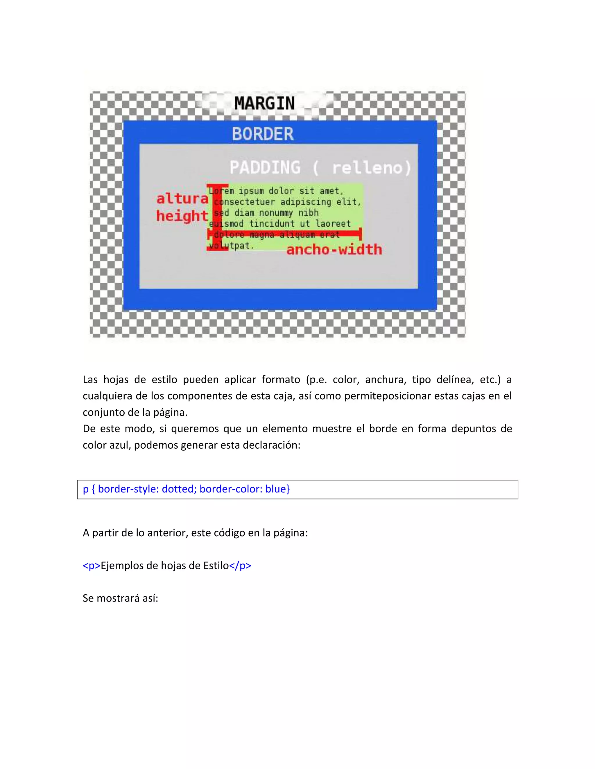 Las hojas de estilo pueden aplicar formato (p.e. color, anchura, tipo delínea, etc.) a
cualquiera de los componentes de esta caja, así como permiteposicionar estas cajas en el
conjunto de la página.
De este modo, si queremos que un elemento muestre el borde en forma depuntos de
color azul, podemos generar esta declaración:

p { border-style: dotted; border-color: blue}

A partir de lo anterior, este código en la página:
<p>Ejemplos de hojas de Estilo</p>
Se mostrará así:

 