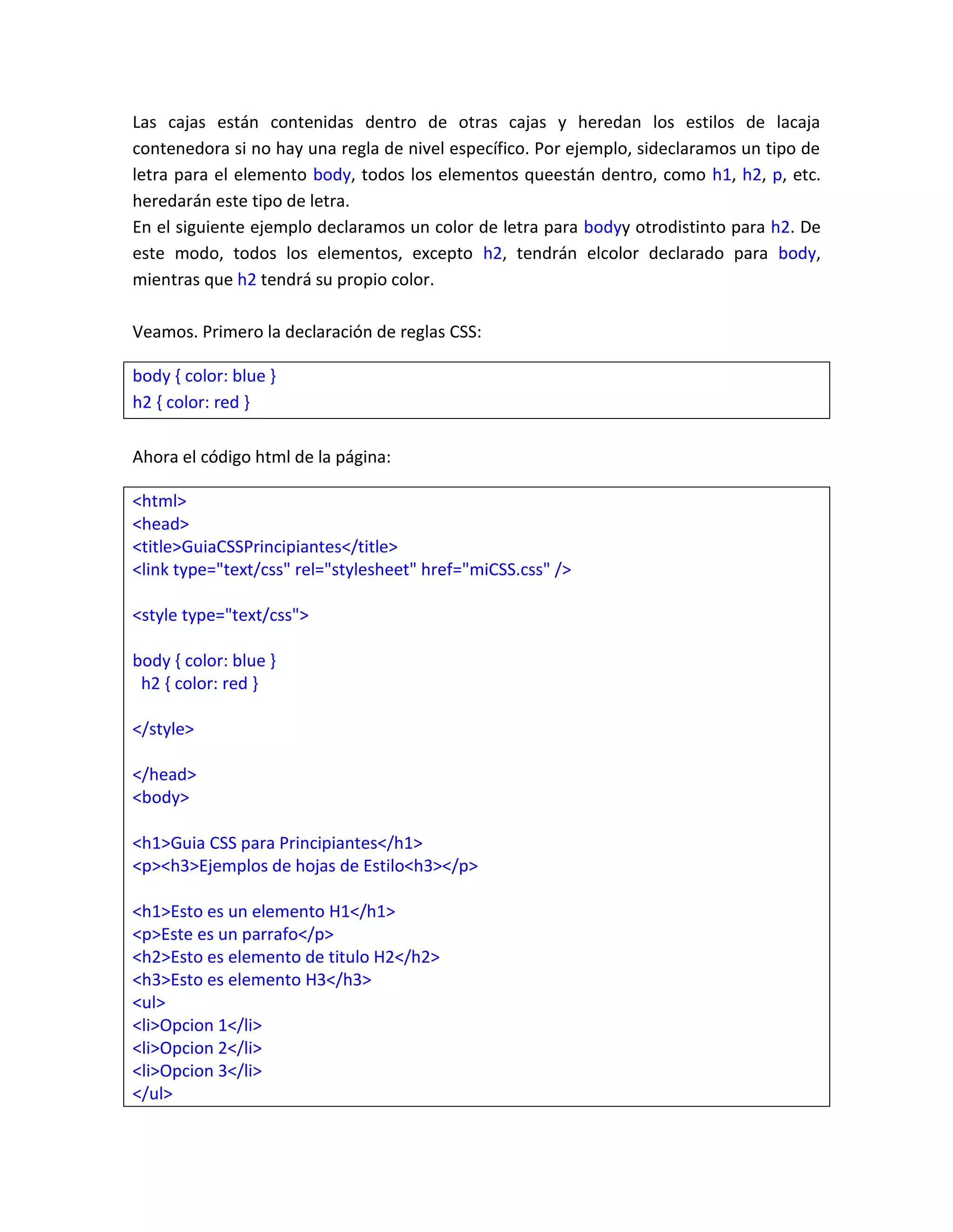 Las cajas están contenidas dentro de otras cajas y heredan los estilos de lacaja
contenedora si no hay una regla de nivel específico. Por ejemplo, sideclaramos un tipo de
letra para el elemento body, todos los elementos queestán dentro, como h1, h2, p, etc.
heredarán este tipo de letra.
En el siguiente ejemplo declaramos un color de letra para bodyy otrodistinto para h2. De
este modo, todos los elementos, excepto h2, tendrán elcolor declarado para body,
mientras que h2 tendrá su propio color.
Veamos. Primero la declaración de reglas CSS:
body { color: blue }
h2 { color: red }
Ahora el código html de la página:
<html>
<head>
<title>GuiaCSSPrincipiantes</title>
<link type="text/css" rel="stylesheet" href="miCSS.css" />
<style type="text/css">
body { color: blue }
h2 { color: red }
</style>
</head>
<body>
<h1>Guia CSS para Principiantes</h1>
<p><h3>Ejemplos de hojas de Estilo<h3></p>
<h1>Esto es un elemento H1</h1>
<p>Este es un parrafo</p>
<h2>Esto es elemento de titulo H2</h2>
<h3>Esto es elemento H3</h3>
<ul>
<li>Opcion 1</li>
<li>Opcion 2</li>
<li>Opcion 3</li>
</ul>

 