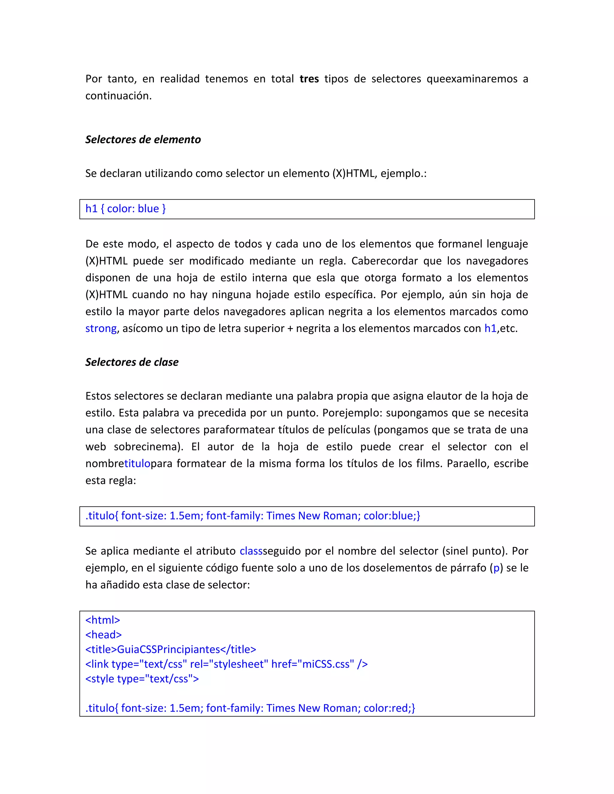 Por tanto, en realidad tenemos en total tres tipos de selectores queexaminaremos a
continuación.

Selectores de elemento
Se declaran utilizando como selector un elemento (X)HTML, ejemplo.:
h1 { color: blue }
De este modo, el aspecto de todos y cada uno de los elementos que formanel lenguaje
(X)HTML puede ser modificado mediante un regla. Caberecordar que los navegadores
disponen de una hoja de estilo interna que esla que otorga formato a los elementos
(X)HTML cuando no hay ninguna hojade estilo específica. Por ejemplo, aún sin hoja de
estilo la mayor parte delos navegadores aplican negrita a los elementos marcados como
strong, asícomo un tipo de letra superior + negrita a los elementos marcados con h1,etc.
Selectores de clase
Estos selectores se declaran mediante una palabra propia que asigna elautor de la hoja de
estilo. Esta palabra va precedida por un punto. Porejemplo: supongamos que se necesita
una clase de selectores paraformatear títulos de películas (pongamos que se trata de una
web sobrecinema). El autor de la hoja de estilo puede crear el selector con el
nombretitulopara formatear de la misma forma los títulos de los films. Paraello, escribe
esta regla:
.titulo{ font-size: 1.5em; font-family: Times New Roman; color:blue;}
Se aplica mediante el atributo classseguido por el nombre del selector (sinel punto). Por
ejemplo, en el siguiente código fuente solo a uno de los doselementos de párrafo (p) se le
ha añadido esta clase de selector:
<html>
<head>
<title>GuiaCSSPrincipiantes</title>
<link type="text/css" rel="stylesheet" href="miCSS.css" />
<style type="text/css">
.titulo{ font-size: 1.5em; font-family: Times New Roman; color:red;}

 