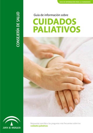 GUÍA DE INFORMACIÓN PARA LA CIUDADANÍA




CONSEJERÍA DE SALUD
                         Guía de información sobre

                        CUIDADOS
                        PALIATIVOS




                      Respuestas sencillas a las preguntas más frecuentes sobre los
                      cuidados paliativos
 