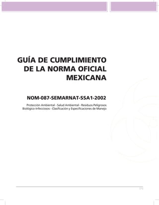 GUÍA DE CUMPLIMIENTO
 DE LA NORMA OFICIAL
           MEXICANA

    NOM-087-SEMARNAT-SSA1-2002
    Protección Ambiental - Salud Ambiental - Residuos Peligrosos
 Biológico-Infecciosos - Clasificación y Especificaciones de Manejo




                                                                      [1]
 